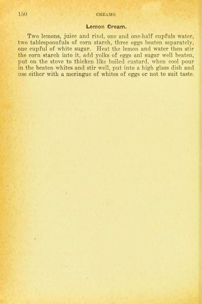 Lemon Cream. Two lemons, juice and rind, one and one-half cupfuls water, two tablespoonfuls of corn starch, three eggs beaten separately, one cupful of white sugar. Heat the lemon and water then stir the corn starch into it, add yolks of eggs anl sugar well beaten, put on the stove to thicken like boiled custard, when cool pour in the beaten whites and stir well, put into a high glass dish and use either with a meringue of whites of eggs or not to suit taste.