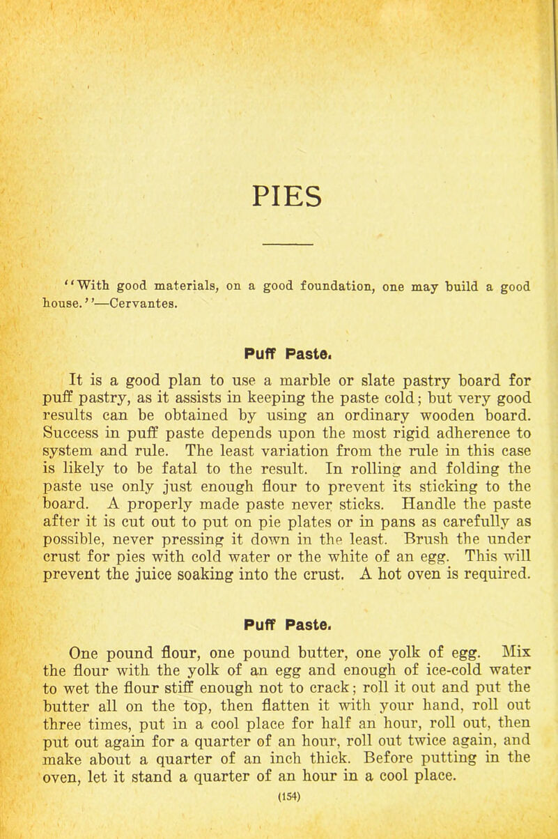 PIES “With good materials, on a good foundation, one may build a good house. ’ ’—Cervantes. Puff Paste. It is a good plan to use a marble or slate pastry board for puff pastry, as it assists in keeping the paste cold; but very good results can be obtained by using an ordinary wooden board. Success in puff paste depends upon tbe most rigid adherence to system and rule. The least variation from the rule in this case is likely to be fatal to the result. In rolling and folding the paste use only just enough flour to prevent its sticking to the board. A properly made paste never sticks. Handle the paste after it is cut out to put on pie plates or in pans as carefully as possible, never pressing it down in the least. Brush the under crust for pies with cold water or the white of an egg. This will prevent the juice soaking into the crust. A hot oven is required. Puff Paste. One pound flour, one pound butter, one yolk of egg. Mix the flour with the yolk of an egg and enough of ice-cold water to wet the flour stiff enough not to crack; roll it out and put the butter all on the top, then flatten it with your hand, roll out three times, put in a cool place for half an hour, roll out, then put out again for a quarter of an hour, roll out twice again, and make about a quarter of an inch thick. Before putting in the oven, let it stand a quarter of an hour in a cool place.