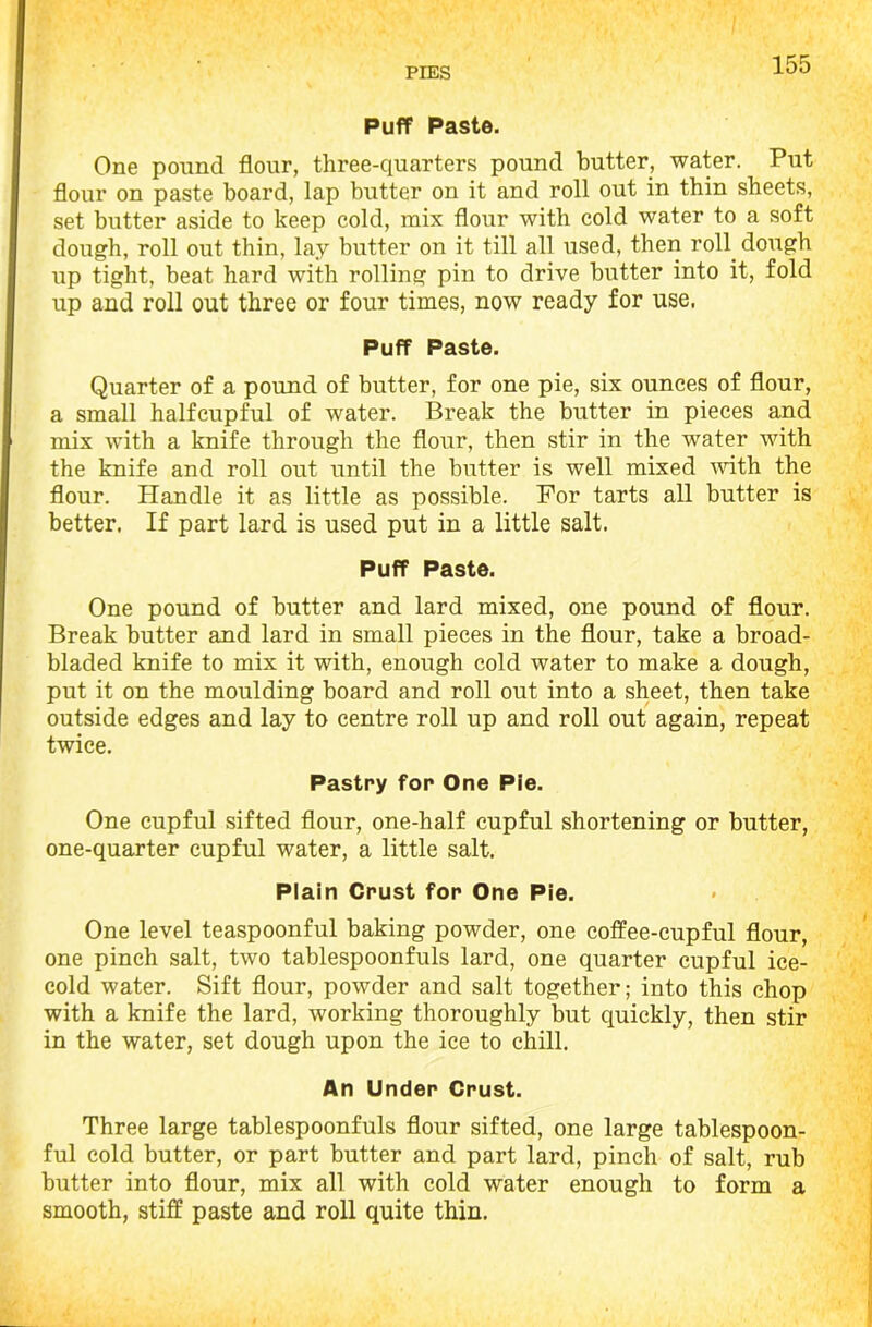 Puff Paste. One pound flour, three-quarters pound butter, water. Put flour on paste board, lap butter on it and roll out in thin sheets, set butter aside to keep cold, mix flour with cold water to a soft dough, roll out thin, lay butter on it till all used, then roll, dough up tight, beat hard with rolling pin to drive butter into it, fold up and roll out three or four times, now ready for use. Puff Paste. Quarter of a pound of butter, for one pie, six ounces of flour, a small halfcupful of water. Break the butter in pieces and mix with a knife through the flour, then stir in the water with the knife and roll out until the butter is well mixed with the flour. Handle it as little as possible. For tarts all butter is better. If part lard is used put in a little salt. Puff Paste. One pound of butter and lard mixed, one pound of flour. Break butter and lard in small pieces in the flour, take a broad- bladed knife to mix it with, enough cold water to make a dough, put it on the moulding board and roll out into a sheet, then take outside edges and lay to centre roll up and roll out again, repeat twice. Pastry for One Pie. One cupful sifted flour, one-half cupful shortening or butter, one-quarter cupful water, a little salt. Plain Crust for One Pie. One level teaspoonful baking powder, one coffee-cupful flour, one pinch salt, two tablespoonfuls lard, one quarter cupful ice- cold water. Sift flour, powder and salt together; into this chop with a knife the lard, working thoroughly but quickly, then stir in the water, set dough upon the ice to chill. An Under Crust. Three large tablespoonfuls flour sifted, one large tablespoon- ful cold butter, or part butter and part lard, pinch of salt, rub butter into flour, mix all with cold water enough to form a smooth, stiff paste and roll quite thin.