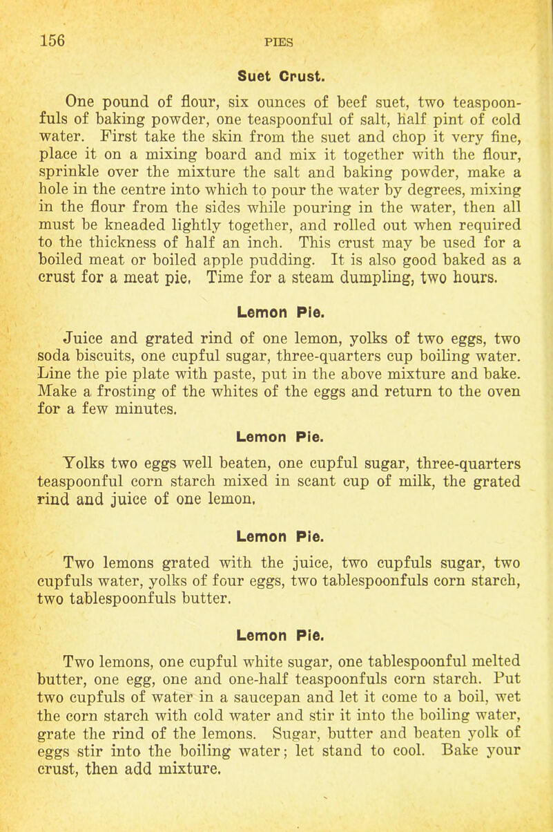 Suet Crust. One pound of flour, six ounces of beef suet, two teaspoon- fuls of baking powder, one teaspoonful of salt, half pint of cold water. First take the skin from the suet and chop it very fine, place it on a mixing board and mix it together with the flour, sprinkle over the mixture the salt and baking powder, make a hole in the centre into which to pour the water by degrees, mixing in the flour from the sides while pouring in the water, then all must be kneaded lightly together, and rolled out when required to the thickness of half an inch. This crust may be used for a boiled meat or boiled apple pudding. It is also good baked as a crust for a meat pie, Time for a steam dumpling, two hours. Lemon Pie. Juice and grated rind of one lemon, yolks of two eggs, two soda biscuits, one cupful sugar, three-quarters cup boiling water. Line the pie plate with paste, put in the above mixture and bake. Make a frosting of the whites of the eggs and return to the oven for a few minutes. Lemon Pie. Yolks two eggs well beaten, one cupful sugar, three-quarters teaspoonful corn starch mixed in scant cup of milk, the grated rind and juice of one lemon. Lemon Pie. Two lemons grated with the juice, two cupfuls sugar, two cupfuls water, yolks of four eggs, two tablespoonfuls corn starch, two tablespoonfuls butter. Lemon Pie. Two lemons, one cupful white sugar, one tablespoonful melted butter, one egg, one and one-half teaspoonfuls corn starch. Put two cupfuls of water in a saucepan and let it come to a boil, wet the corn starch with cold water and stir it into the boiling water, grate the rind of the lemons. Sugar, butter and beaten yolk of eggs stir into the boiling water; let stand to cool. Bake your crust, then add mixture.