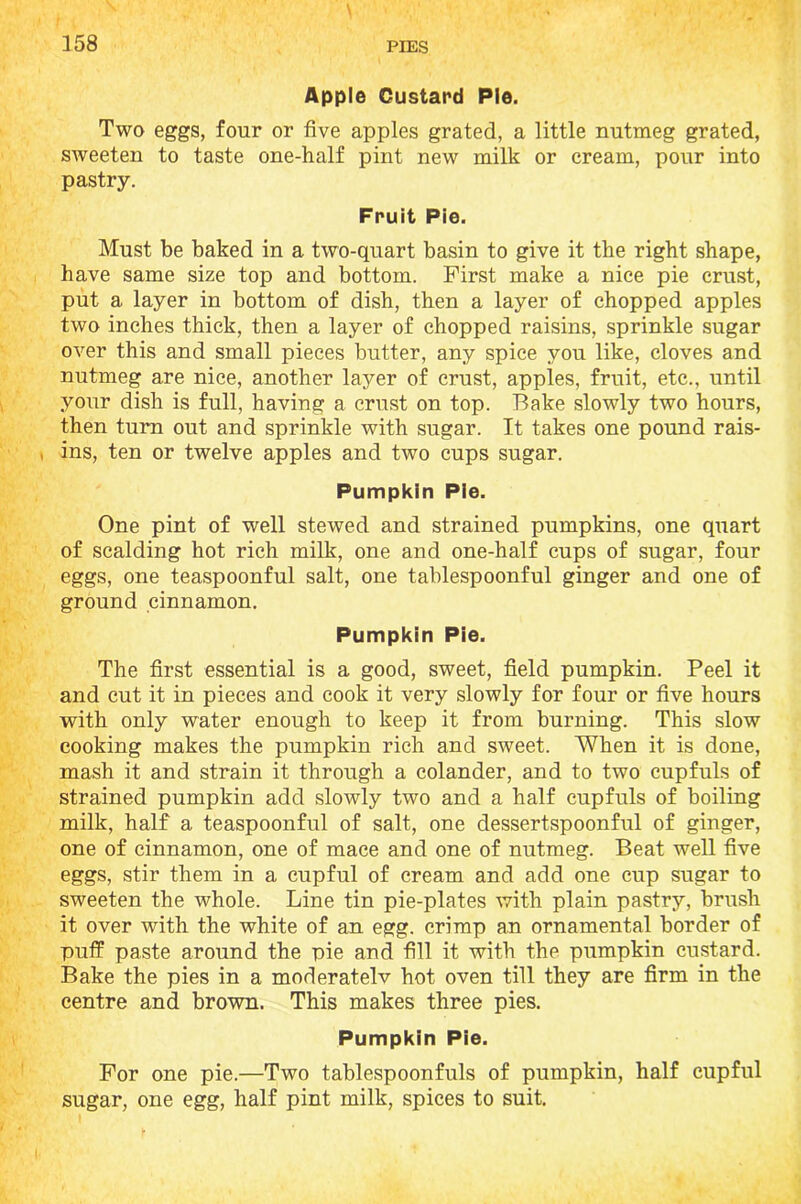 Apple Custard Pie. Two eggs, four or five apples grated, a little nutmeg grated, sweeten to taste one-half pint new milk or cream, pour into pastry. Fruit Pie. Must be baked in a two-quart basin to give it the right shape, have same size top and bottom. First make a nice pie crust, put a layer in bottom of dish, then a layer of chopped apples two inches thick, then a layer of chopped raisins, sprinkle sugar over this and small pieces butter, any spice you like, cloves and nutmeg are nice, another layer of crust, apples, fruit, etc., until your dish is full, having a crust on top. Bake slowly two hours, then turn out and sprinkle with sugar. It takes one pound rais- , ins, ten or twelve apples and two cups sugar. Pumpkin Pie. One pint of well stewed and strained pumpkins, one quart of scalding hot rich milk, one and one-half cups of sugar, four eggs, one teaspoonful salt, one tablespoonful ginger and one of ground cinnamon. Pumpkin Pie. The first essential is a good, sweet, field pumpkin. Peel it and cut it in pieces and cook it very slowly for four or five hours with only water enough to keep it from burning. This slow cooking makes the pumpkin rich and sweet. When it is done, mash it and strain it through a colander, and to two cupfuls of strained pumpkin add slowly two and a half cupfuls of boiling milk, half a teaspoonful of salt, one dessertspoonful of ginger, one of cinnamon, one of mace and one of nutmeg. Beat well five eggs, stir them in a cupful of cream and add one cup sugar to sweeten the whole. Line tin pie-plates with plain pastry, brush it over with the white of an egg. crimp an ornamental border of puff paste around the pie and fill it with the pumpkin custard. Bake the pies in a moderately hot oven till they are firm in the centre and brown. This makes three pies. Pumpkin Pie. For one pie.—Two tablespoonfuls of pumpkin, half cupful sugar, one egg, half pint milk, spices to suit.