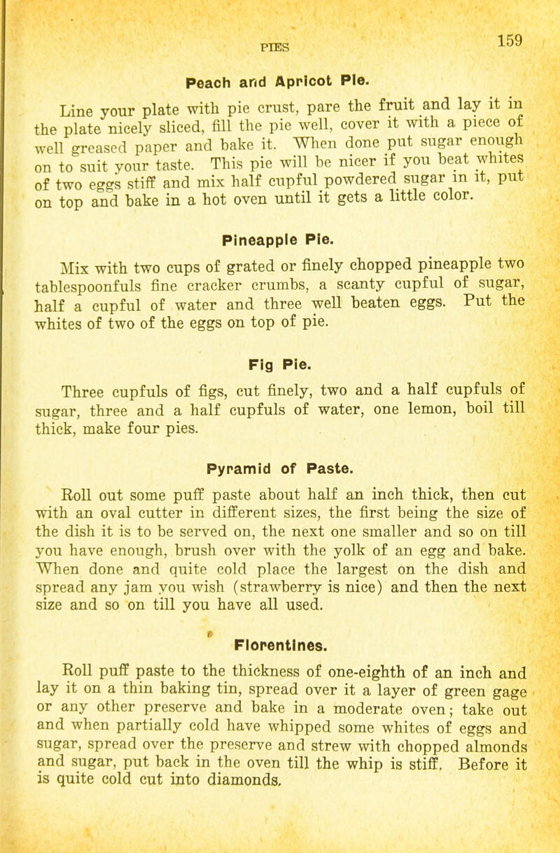 Peach and Apricot Pie. Line your plate with pie crust, pare the fruit and lay it in the plate nicely sliced, fill the pie well, cover it with a piece of well greased paper and bake it. When done put sugar enough on to suit your taste. This pie will be nicer if you beat whites of two eggs stiff and mix half cupful powdered sugar m it, put on top and bake in a hot oven until it gets a little color. Pineapple Pie. Mix with two cups of grated or finely chopped pineapple two tablespoonfuls fine cracker crumbs, a scanty cupful of sugar, half a cupful of water and three well beaten eggs. Put the whites of two of the eggs on top of pie. Fig Pie. Three cupfuls of figs, cut finely, two and a half cupfuls of sugar, three and a half cupfuls of water, one lemon, boil till thick, make four pies. Pyramid of Paste. Roll out some puff paste about half an inch thick, then cut with an oval cutter in different sizes, the first being the size of the dish it is to be served on, the next one smaller and so on till you have enough, brush over with the yolk of an egg and bake. When done and quite cold place the largest on the dish and spread any jam you wish (strawberry is nice) and then the next size and so on till you have all used. 0 Florentines. Roll puff paste to the thickness of one-eighth of an inch and lay it on a thin baking tin, spread over it a layer of green gage or any other preserve and bake in a moderate oven; take out and when partially cold have whipped some whites of eggs and sugar, spread over the preserve and strew with chopped almonds and sugar, put back in the oven till the whip is stiff. Before it is quite cold cut into diamonds.