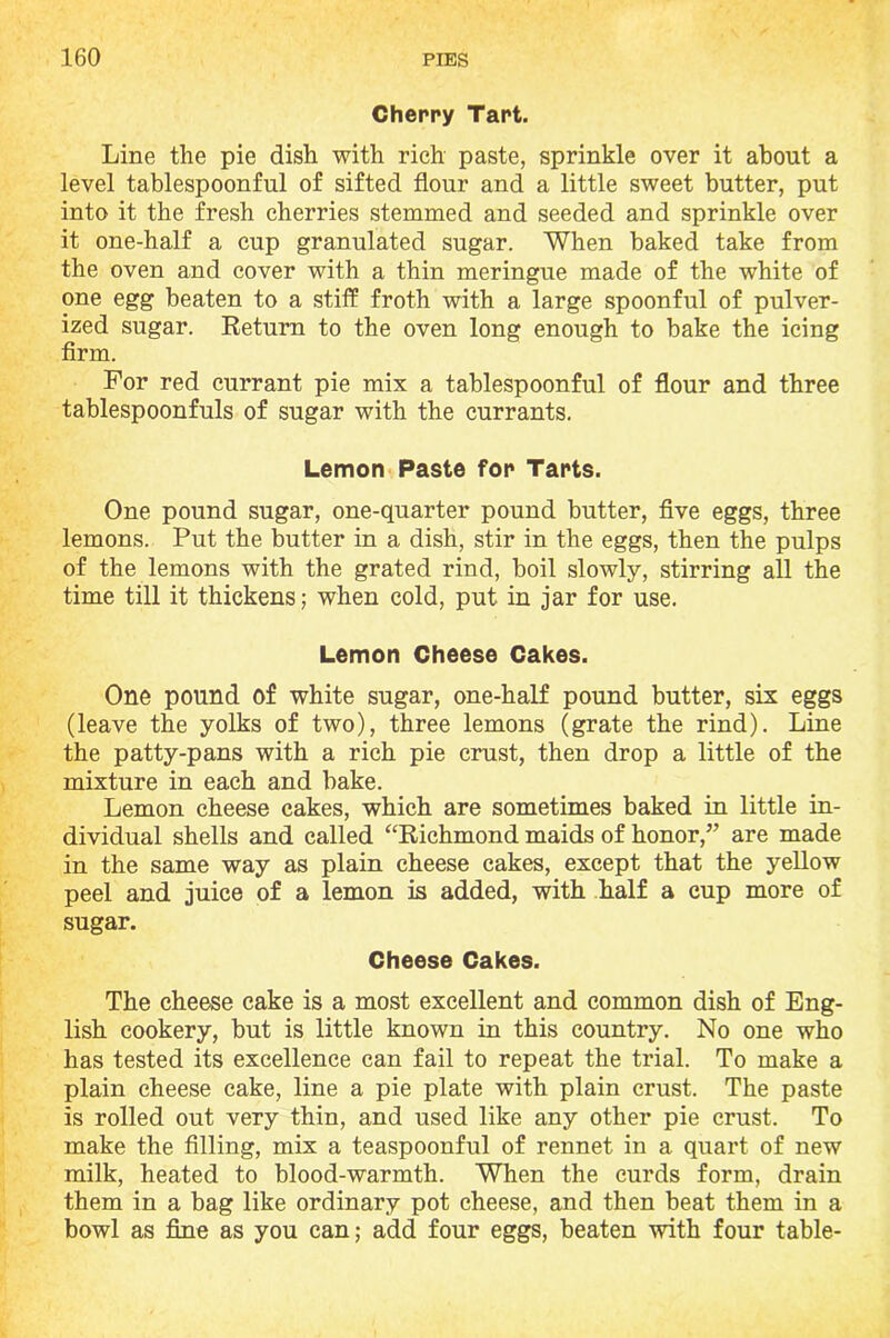 Cherry Tart. Line the pie dish with rich paste, sprinkle over it about a level tablespoonful of sifted flour and a little sweet butter, put into it the fresh cherries stemmed and seeded and sprinkle over it one-half a cup granulated sugar. When baked take from the oven and cover with a thin meringue made of the white of one egg beaten to a stiff froth with a large spoonful of pulver- ized sugar. Return to the oven long enough to bake the icing firm. For red currant pie mix a tablespoonful of flour and three tablespoonfuls of sugar with the currants. Lemon Paste for Tarts. One pound sugar, one-quarter pound butter, five eggs, three lemons. Put the butter in a dish, stir in the eggs, then the pulps of the lemons with the grated rind, boil slowly, stirring all the time till it thickens; when cold, put in jar for use. Lemon Cheese Cakes. One pound of white sugar, one-half pound butter, six eggs (leave the yolks of two), three lemons (grate the rind). Line the patty-pans with a rich pie crust, then drop a little of the mixture in each and bake. Lemon cheese cakes, which are sometimes baked in little in- dividual shells and called “Richmond maids of honor,” are made in the same way as plain cheese cakes, except that the yellow peel and juice of a lemon is added, with half a cup more of sugar. Cheese Cakes. The cheese cake is a most excellent and common dish of Eng- lish cookery, but is little known in this country. No one who has tested its excellence can fail to repeat the trial. To make a plain cheese cake, line a pie plate with plain crust. The paste is rolled out very thin, and used like any other pie crust. To make the filling, mix a teaspoonful of rennet in a quart of new milk, heated to blood-warmth. When the curds form, drain them in a bag like ordinary pot cheese, and then beat them in a bowl as fine as you can; add four eggs, beaten with four table-