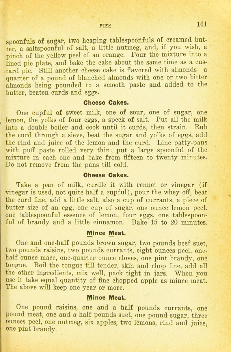 spoonfuls of sugar, two heaping tablespoonfuls of creamed but- ter, a saltspoonful of salt, a little nutmeg, and, if you wish, a pinch of the yellow peel of an orange. Pour the mixture into a lined pie plate, and bake the cake about the same time as a cus- tard pie. Still another cheese cake is flavored with almonds—a quarter of a pound of blanched almonds with one or two bitter almonds being pounded to a smooth paste and added to the butter, beaten curds and eggs. Cheese Cakes. One cupful of sweet milk, one of sour, one of sugar, one lemon, the yolks of four eggs, a speck of salt. Put all the milk into a double boiler and cook until it curds, then strain. Rub the curd through a sieve, beat the sugar and yolks of eggs, add the rind and juice of the lemon and the curd. Line patty-pans with puff paste rolled very thin; put a large spoonful of the mixture in each one and bake from fifteen to twenty minutes. Do not remove from the pans till cold. Cheese Cakes. Take a pan of milk, curdle it with rennet or vinegar (if vinegar is used, not quite half a cupful), pour the whey off, beat the curd fine, add a little salt, also a cup of currants, a piece of butter size of an egg, one cup of sugar, one ounce lemon peel, one tablespoonful essence of lemon, four eggs, one tablespoon- ful of brandy and a little cinnamon. Bake 15 to 20 minutes. Mince Meat. One and one-half pounds brown sugar, two pounds beef suet, two pounds raisins, two pounds currants, eight ounces peel, one- half ounce mace, one-quarter ounce cloves, one pint brandy, one tongue. Boil the tongue till tender, skin and chop fine, add all the other ingredients, mix well, pack tight in jars. When you use it take equal quantity of fine chopped apple as mince meat. The above will keep one year or more. Mince Meat. One pound raisins, one and a half pounds currants, one pound meat, one and a half pounds suet, one pound sugar, three ounces peel, one nutmeg, six apples, two lemons, rind and juice, one pint brandy.