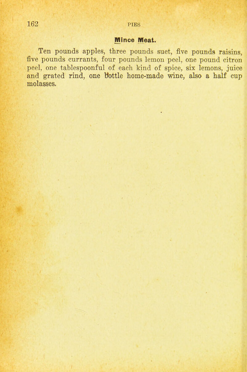 Mince Meat. Ten pounds apples, three pounds suet, five pounds raisins, five pounds currants, four pounds lemon peel, one pound citron peel, one tablespoonful of each kind of spice, six lemons, juice and grated rind, one tfottle home-made wine, also a half cup molasses.