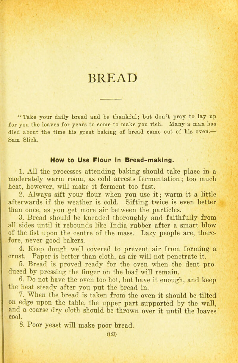 BREAD Take your daily bread and be thankful; but don’t pray to lay up for you the loaves for years to come to make you rich. Many a man has died about the time his great baking of bread came out of his oven.— Sam Slick. How to Use Flour in Bread-making. 1. All the processes attending baking should take place in a moderately warm room, as cold arrests fermentation; too much heat, however, will make it ferment too fast. 2. Always sift your flour when you use it; warm it a little afterwards if the weather is cold. Sifting twice is even better than once, as you get more air between the particles. 3. Bread should be kneaded thoroughly and faithfully from all sides until it rebounds like India rubber after a smart blow of the fist upon the centre of the mass. Lazy people are, there- fore, never good bakers. 4. Keep dough well covered to prevent air from forming a crust. Paper is better than cloth, as air will not penetrate it. 5. Bread is proved ready for the oven when the dent pro- duced by pressing the finger on the loaf will remain. 6. Do not have the oven too hot, but have it enough, and keep the heat steady after you put the bread in. 7. When the bread is taken from the oven it should be tilted on edge upon the table, the upper part supported by the wall, and a coarse dry cloth should be thrown over it until the loaves cool. 8. Poor yeast will make poor bread.