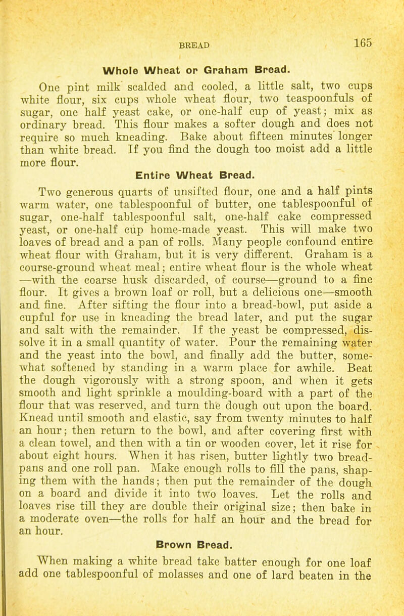 Whole Wheat or Graham Bread. One pint milk scalded and cooled, a little salt, two cups white flour, six cups whole wheat flour, two teaspoonfuls of sugar, one half yeast cake, or one-half cup of yeast; mix as ordinary bread. This flour makes a softer dough and does not require so much kneading. Bake about fifteen minutes' longer than white bread. If you find the dough too moist add a little more flour. Entire Wheat Bread. Two generous quarts of unsifted flour, one and a half pints warm water, one tablespoonful of butter, one tablespoonful of sugar, one-half tablespoonful salt, one-half cake compressed yeast, or one-half cup home-made yeast. This will make two loaves of bread and a pan of rolls. Many people confound entire wheat flour with Graham, but it is very different. Graham is a course-ground wheat meal; entire wheat flour is the whole wheat —with the coarse husk discarded, of course—ground to a fine flour. It gives a brown loaf or roll, but a delicious one—smooth and fine. After sifting the flour into a bread-bowl, put aside a cupful for use in kneading the bread later, and put the sugar and salt with the remainder. If the yeast be compressed, dis- solve it in a small quantity of water. Pour the remaining water and the yeast into the bowl, and finally add the butter, some- what softened by standing in a warm place for awhile. Beat the dough vigorously with a strong spoon, and when it gets smooth and light sprinkle a moulding-board with a part of the flour that was reserved, and turn the dough out upon the board. Knead until smooth and elastic, say from twenty minutes to half an hour; then return to the bowl, and after covering first with a clean towel, and then with a tin or wooden cover, let it rise for about eight hours. When it has risen, butter lightly two bread- pans and one roll pan. Make enough rolls to fill the pans, shap- ing them with the hands; then put the remainder of the dough on a board and divide it into two loaves. Let the rolls and loaves rise till they are double their original size; then bake in a moderate oven—the rolls for half an hour and the bread for an hour. Brown Bread. When making a white bread take batter enough for one loaf add one tablespoonful of molasses and one of lard beaten in the