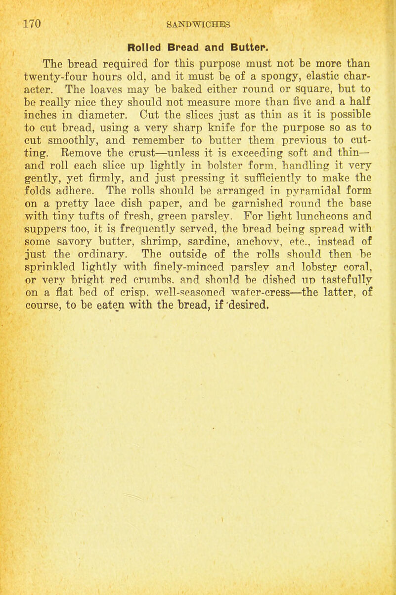 Rolled Bread and Butter. The bread required for this purpose must not be more than twenty-four hours old, and it must be of a spongy, elastic char- acter. The loaves may be baked either round or square, but to be really nice they should not measure more than five and a half inches in diameter. Cut the slices just as thin as it is possible to cut bread, using a very sharp knife for the purpose so as to cut smoothly, and remember to butter them previous to cut- ting. Eemove the crust—unless it is exceeding soft and thin— and roll each slice up lightly in bolster form, handling it very gently, yet firmly, and just pressing it sufficiently to make the folds adhere. The rolls should be arranged in pyramidal form on a pretty lace dish paper, and be garnished round the base with tiny tufts of fresh, green parsley. For lisrht luncheons and suppers too, it is frequently served, the bread being spread with some savory butter, shrimp, sardine, anchovy, etc., instead of just the ordinary. The outside of the rolls should then be sprinkled lightly with finelv-minced parsley and lobstey coral, or very bright red crumbs, and should be dished up tastefully on a flat bed of crisp, well-seasoned water-cress—the latter, of course, to be eaten with the bread, if ’desired.