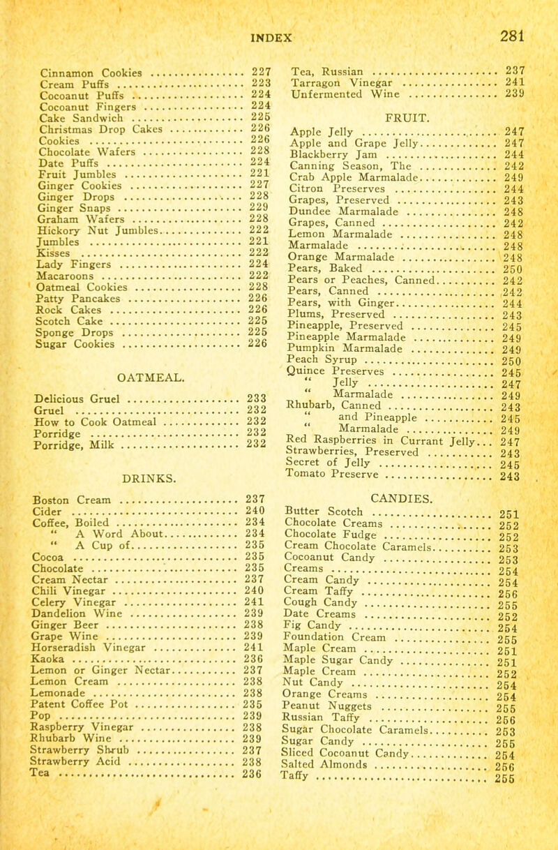 Cinnamon Cookies 227 Cream Puffs 223 Cocoanut Puffs 224 Cocoanut Fingers 224 Cake Sandwich 225 Christmas Drop Cakes 226 Cookies 226 Chocolate Wafers 228 Date Puffs 224 Fruit Jumbles 221 Ginger Cookies 227 Ginger Drops 228 Ginger Snaps 229 Graham Wafers 228 Hickory Nut Jumbles 222 Jumbles 221 Kisses 222 Lady Fingers 224 Macaroons 222 Oatmeal Cookies 228 Patty Pancakes 226 Rock Cakes 226 Scotch Cake 225 Sponge Drops 225 Sugar Cookies 226 OATMEAL. Delicious Gruel 233 Gruel 232 How to Cook Oatmeal 232 Porridge 232 Porridge, Milk 232 DRINKS. Tea, Russian 237 Tarragon Vinegar 241 Unfermented Wine 239 FRUIT. Apple Jelly , 247 Apple and Grape Jelly 247 Blackberry Jam 244 Canning Season, The 242 Crab Apple Marmalade 249 Citron Preserves 244 Grapes, Preserved 243 Dundee Marmalade 248 Grapes, Canned 242 Lemon Marmalade 248 Marmalade 248 Orange Marmalade 248 Pears, Baked 250 Pears or Peaches, Canned 242 Pears, Canned 242 Pears, with Ginger 244 Plums, Preserved 243 Pineapple, Preserved 245 Pineapple Marmalade 249 Pumpkin Marmalade 249 Peach Syrup 250 Quince Preserves 245 “ Jelly 247 “ Marmalade 249 Rhubarb, Canned 243 and Pineapple 245 Marmalade 249 Red Raspberries in Currant Jelly... 247 Strawberries, Preserved 243 Secret of Jelly 245 Tomato Preserve 243 Boston Cream Cider Coffee, Boiled “ A Word About.. “ A Cup of Cocoa Chocolate Cream Nectar Chili Vinegar Celery Vinegar Dandelion Wine Ginger Beer Grape Wine Horseradish Vinegar ... Kaoka Lemon or Ginger Nectar Lemon Cream Lemonade Patent Coffee Pot Pop Raspberry Vinegar Rhubarb Wine Strawberry Shrub Strawberry Acid Tea 237 240 234 234 235 235 235 237 240 241 239 238 239 241 236 237 238 238 235 239 238 239 237 238 236 CANDIES. Butter Scotch Chocolate Creams Chocolate Fudge Cream Chocolate Caramels. Cocoanut Candy Creams Cream Candy Cream Taffy Cough Candy Date Creams Fig Candy Foundation Cream Maple Cream Maple Sugar Candy Maple Cream Nut Candy Orange Creams Peanut Nuggets Russian Taffy Sugar Chocolate Caramels. Sugar Candy Sliced Cocoanut Candy.... Salted Almonds Taffy 251 252 252 253 253 254 254 256 255 252 254 255 251 251 252 254 254 255 256 253 255 254 256 255