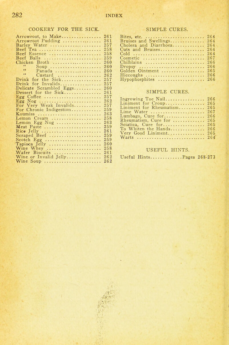 COOKERY FOR THE SICK. Arrowroot, to Make 2G1 Arrowroot Pudding 261 Barley Water 257 Beef Tea 258 Beef Essence 258 Beef Balls 259 Chicken Broth 260 “ Soup 260 “ Panada 260 “ Custard 262 Drink for the Sick 257 Drink for Invalids 257 Delicate Scrambled Eggs 260 Dessert for the Sick 261 Egg Coffee 257 Egg Nog 262 For Very Weak Invalids 257 For Chronic Indigestion 259 Koumiss 263 Lemon Cream 258 Lemon Egg Nog 263 Meat Paste 259 Rica Jelly 261 Scraped Beef 259 Scotch Egg 259 Tapioca Jelly 260 Wine Whey 258 Wafer Biscuits 261 Wine or Invalid Jelly 262 Wine Soup 262 SIMPLE CURES. Bites, etc 264 Bruises and Swellings 264 Cholera and Diarrhoea 264 Cuts and Bruises 264 Cold 264 Cosmetic 267 Chilblains 266 Dropsy 266 Golden Ointment 265 Hiccoughs 266 Hypophosphites 266 SIMPLE CURES. Ingrowing Toe Nail 266 Liniment for Croup 265 Liniment for Rheumatism 265 Lime Water 267 Lumbago, Cure for 266 Rheumatism, Cure for 265 Sciatica, Cure for 265 To Whiten the Hands 266 Very Good Liniment 265 Warts 264' USEFUL HINTS. Useful Hints Pages 268-273 dffviy'-- ■f~X