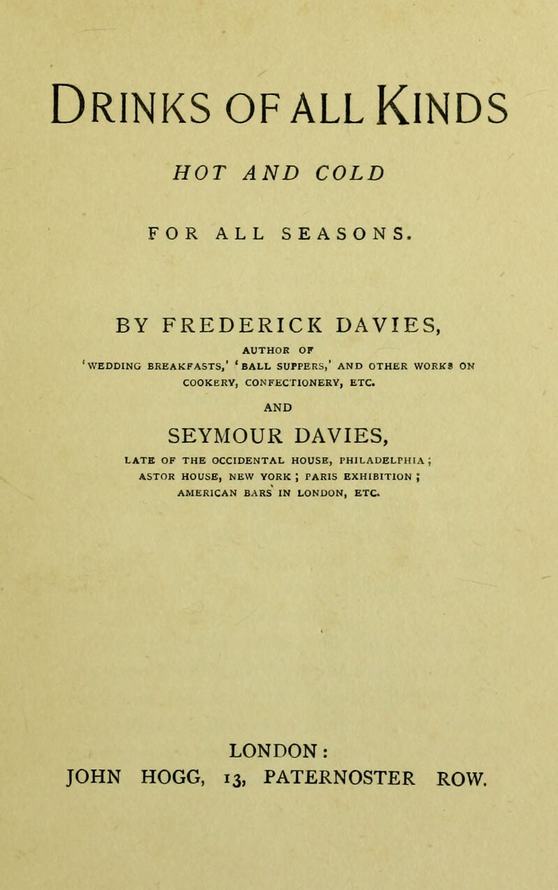 Drinks of all Kinds HOT AND COLD FOR ALL SEASONS. BY FREDERICK DAVIES, AUTHOR OF ‘wedding breakfasts,’ ‘ball suppers,' and other works on COOKERY, CONFECTIONERY, ETC. AND SEYMOUR DAVIES, LATE OF THE OCCIDENTAL HOUSE, PHILADELPHIA; ASTOR HOUSE, NEW YORK ; PARIS EXHIBITION J AMERICAN BARS' IN LONDON, ETC. LONDON: JOHN HOGG, 13, PATERNOSTER ROW.