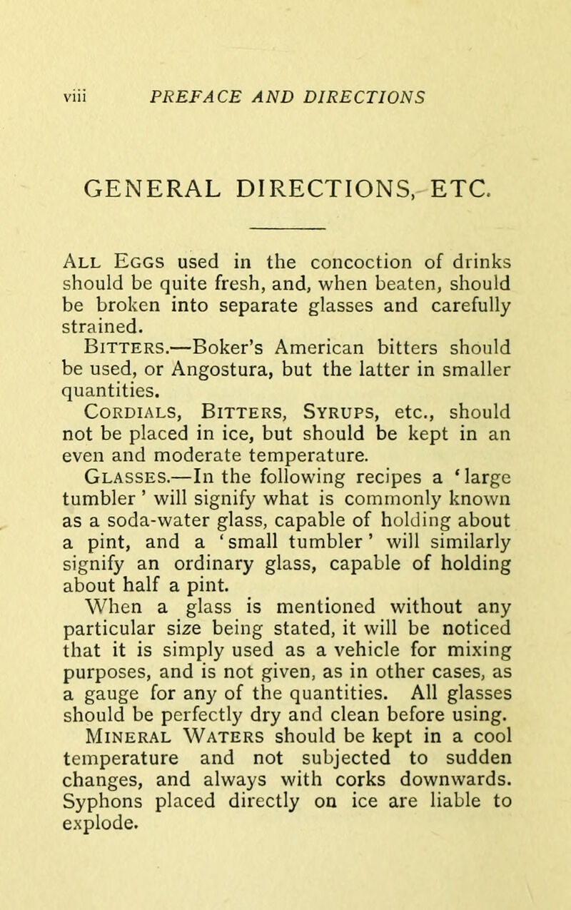 GENERAL DIRECTIONS, ETC All Eggs used in the concoction of drinks should be quite fresh, and, when beaten, should be broken into separate glasses and carefully strained. Bitters.—Boker’s American bitters should be used, or Angostura, but the latter in smaller quantities. Cordials, Bitters, Syrups, etc., should not be placed in ice, but should be kept in an even and moderate temperature. Glasses.—In the following recipes a ‘large tumbler ’ will signify what is commonly known as a soda-water glass, capable of holding about a pint, and a ‘ small tumbler ’ will similarly signify an ordinary glass, capable of holding about half a pint. When a glass is mentioned without any particular size being stated, it will be noticed that it is simply used as a vehicle for mixing purposes, and is not given, as in other cases, as a gauge for any of the quantities. All glasses should be perfectly dry and clean before using. Mineral Waters should be kept in a cool temperature and not subjected to sudden changes, and always with corks downwards. Syphons placed directly on ice are liable to explode.