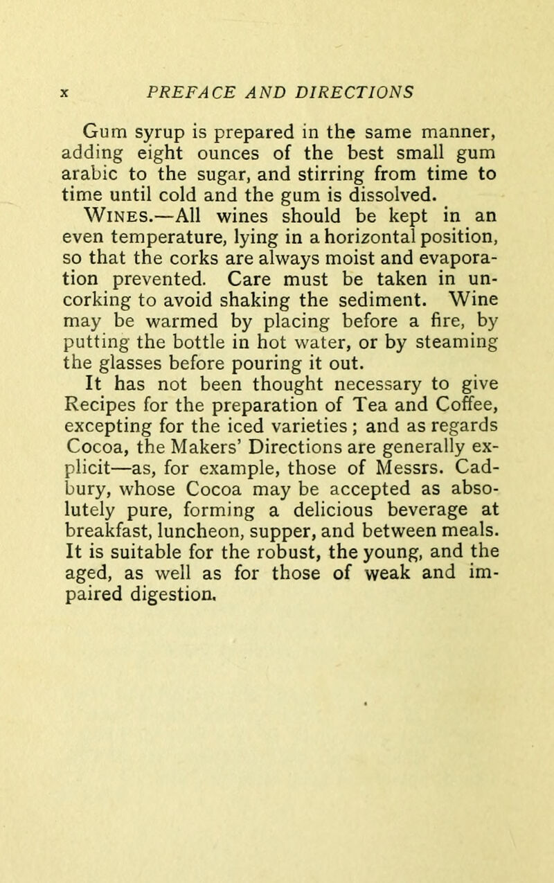 Gum syrup is prepared in the same manner, adding eight ounces of the best small gum arabic to the sugar, and stirring from time to time until cold and the gum is dissolved. Wines.—All wines should be kept in an even temperature, lying in a horizontal position, so that the corks are always moist and evapora- tion prevented. Care must be taken in un- corking to avoid shaking the sediment. Wine may be warmed by placing before a fire, by putting the bottle in hot water, or by steaming the glasses before pouring it out. It has not been thought necessary to give Recipes for the preparation of Tea and Coffee, excepting for the iced varieties ; and as regards Cocoa, the Makers’ Directions are generally ex- plicit—as, for example, those of Messrs. Cad- bury, whose Cocoa may be accepted as abso- lutely pure, forming a delicious beverage at breakfast, luncheon, supper, and between meals. It is suitable for the robust, the young, and the aged, as well as for those of weak and im- paired digestion.