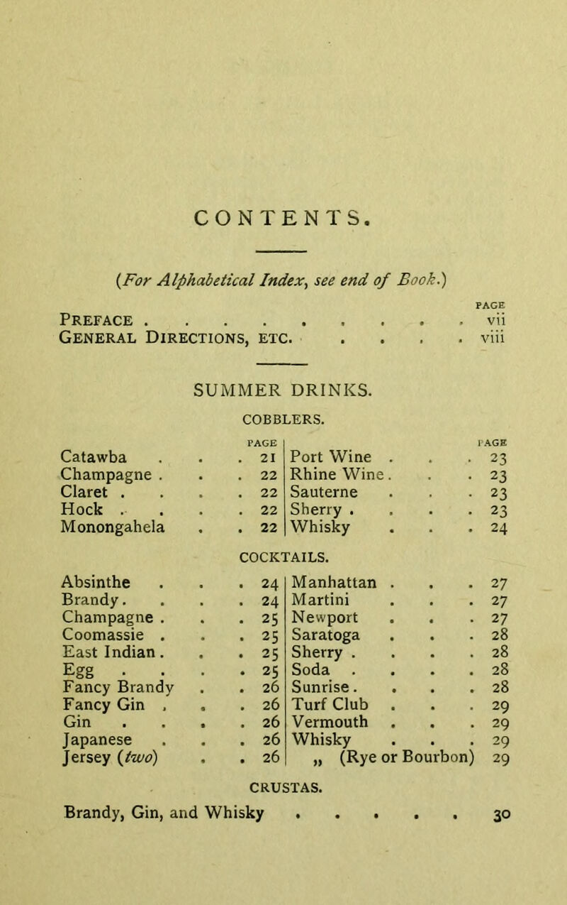 CONTENTS (For Alphabetical Index, see end of Book.) PAGE Preface vii General Directions, etc. .... via SUMMER DRINKS. COBBLERS. PAGE PAGE Catawba . 21 Port Wine . 23 Champagne . . 22 Rhine Wine. 23 Claret . . 22 Sauterne 23 Hock . . 22 Sherry . 23 Monongahela . 22 Whisky 24 COCKTAILS. Absinthe . 24 Manhattan . , , 27 Brandy. . 24 Martini 27 Champagne . . 25 Newport 27 Coomassie . . 25 Saratoga • 28 East Indian. . 25 Sherry . 28 Egg • . 25 Soda • a 28 Fancy Brandy . 26 Sunrise. . • • 28 Fancy Gin , . 26 Turf Club . 29 Gin . 26 Vermouth 29 Japanese . 26 Whisky • 29 Jersey (two) . 26 „ (Rye or Bourbon) 29 CRUSTAS.