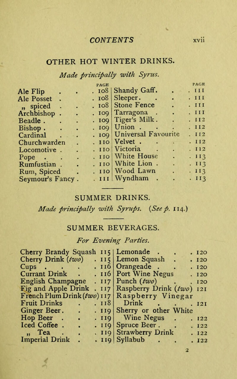 OTHER HOT WINTER DRINKS. Made principally with Syrus. Ale Flip Ale Posset . „ spiced Archbishop . Beadle . Bishop . Cardinal Churchwarden Locomotive . Pope Rumfustian . Rum, Spiced Seymour's Fancy PAGE . 108 . 108 . 108 . 109 . 109 . 109 . 109 . no . 110 . IIO . IIO . 110 . hi Shandy Gaff. Sleeper. Stone Fence Tarragona . Tiger's Milk. Union . Universal Favourite Velvet . Victoria White House White Lion . Wood Lawn Wyndham . PAGE . Ill . Ill . Ill . Ill . I 12 . 112 . I 12 . 112 . 112 • US • H3 • 113 • 113 SUMMER DRINKS. Made principally with Syrups. {Seep. 114.) SUMMER BEVERAGES. For Evening Parties. Cherry Brandy Squash 115 Cherry Drink {two) . 115 Cups . . . .116 Currant Drink . . 116 English Champagne . 117 Fig and Apple Drink . 117 French Plum Drink {two) 117 Fruit Drinks . .118 Ginger Beer. Hop Beer Iced Coffee . „ Tea . Imperial Drink 119 119 119 119 119 Lemonade . 120 Lemon Squash 120 Orangeade . 120 Port Wine Negus 120 Punch {two) 120 Raspberry Drink {two) 121 Raspberry Vinegar Drink 121 Sherry or other White Wine Negus 122 Spruce Beer. 122 Strawberry Drink 122 Syllabub 122 2