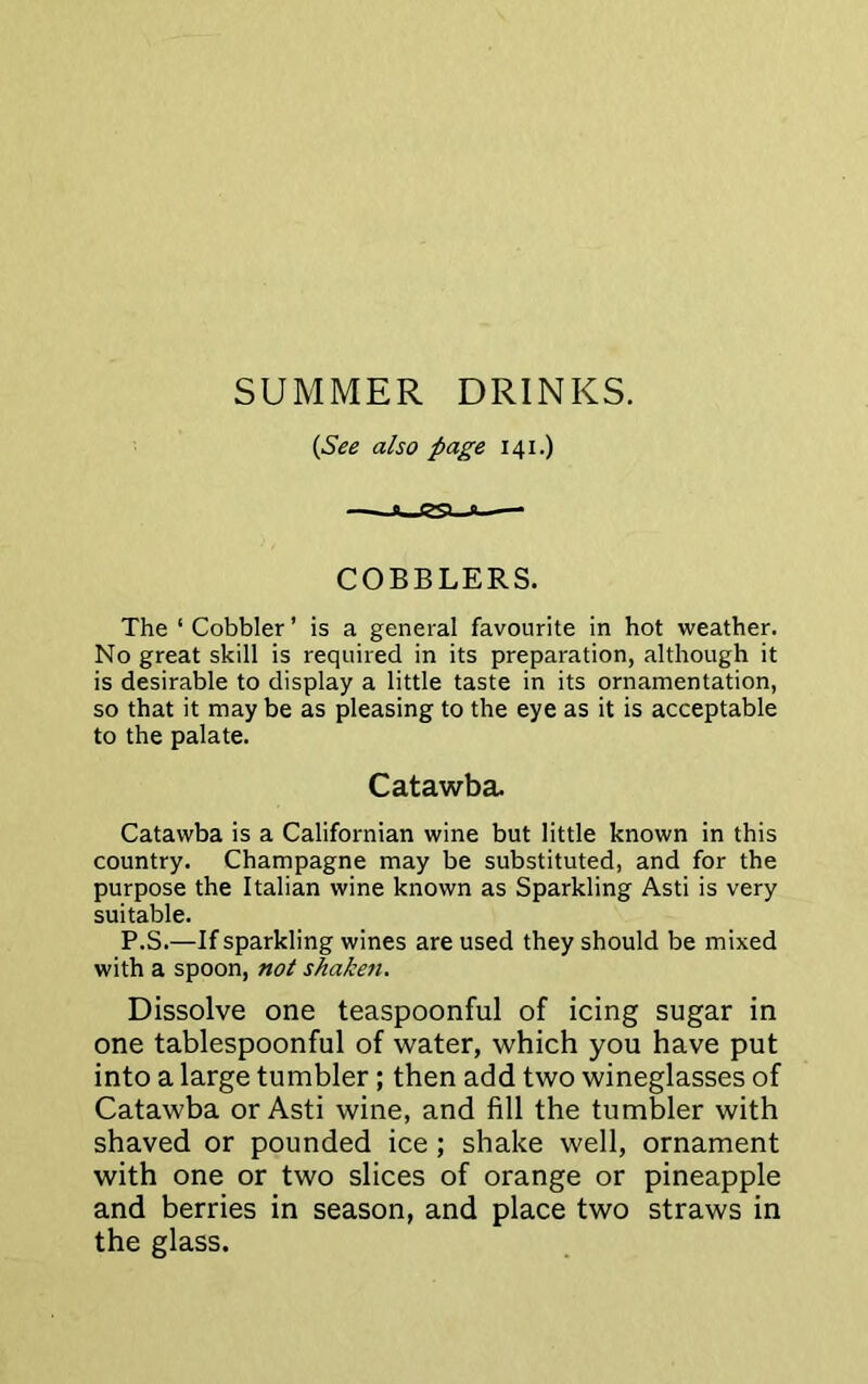 SUMMER DRINKS. {See also page 141.) COBBLERS. The 1 Cobbler ’ is a general favourite in hot weather. No great skill is required in its preparation, although it is desirable to display a little taste in its ornamentation, so that it may be as pleasing to the eye as it is acceptable to the palate. Catawba. Catawba is a Californian wine but little known in this country. Champagne may be substituted, and for the purpose the Italian wine known as Sparkling Asti is very suitable. P.S.—If sparkling wines are used they should be mixed with a spoon, not shaken. Dissolve one teaspoonful of icing sugar in one tablespoonful of water, which you have put into a large tumbler; then add two wineglasses of Catawba or Asti wine, and fill the tumbler with shaved or pounded ice; shake well, ornament with one or two slices of orange or pineapple and berries in season, and place two straws in the glass.