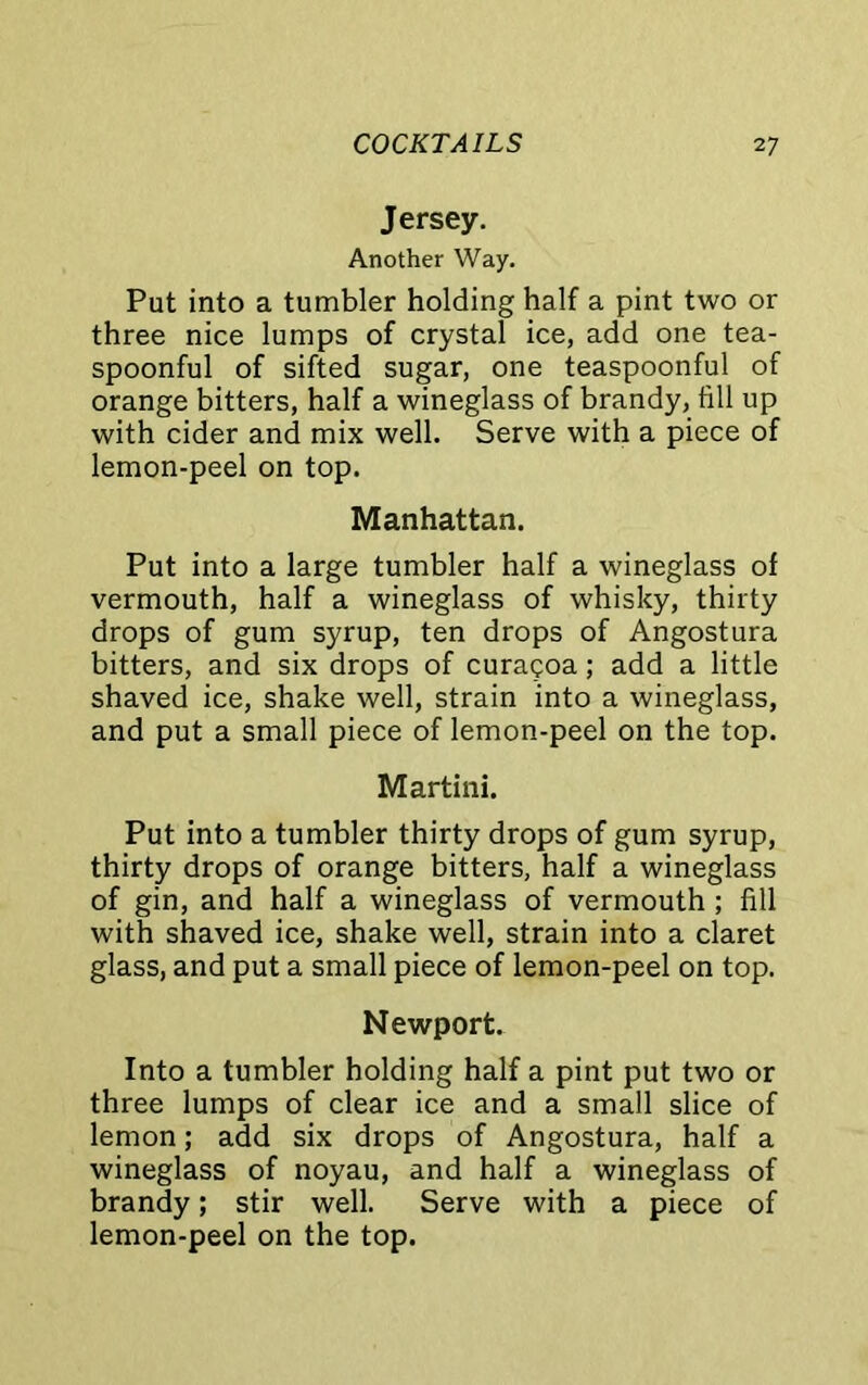 Jersey. Another Way. Put into a tumbler holding half a pint two or three nice lumps of crystal ice, add one tea- spoonful of sifted sugar, one teaspoonful of orange bitters, half a wineglass of brandy, fill up with cider and mix well. Serve with a piece of lemon-peel on top. Manhattan. Put into a large tumbler half a wineglass of vermouth, half a wineglass of whisky, thirty drops of gum syrup, ten drops of Angostura bitters, and six drops of curaeoa; add a little shaved ice, shake well, strain into a wineglass, and put a small piece of lemon-peel on the top. Martini. Put into a tumbler thirty drops of gum syrup, thirty drops of orange bitters, half a wineglass of gin, and half a wineglass of vermouth ; fill with shaved ice, shake well, strain into a claret glass, and put a small piece of lemon-peel on top. Newport. Into a tumbler holding half a pint put two or three lumps of clear ice and a small slice of lemon; add six drops of Angostura, half a wineglass of noyau, and half a wineglass of brandy; stir well. Serve with a piece of lemon-peel on the top.