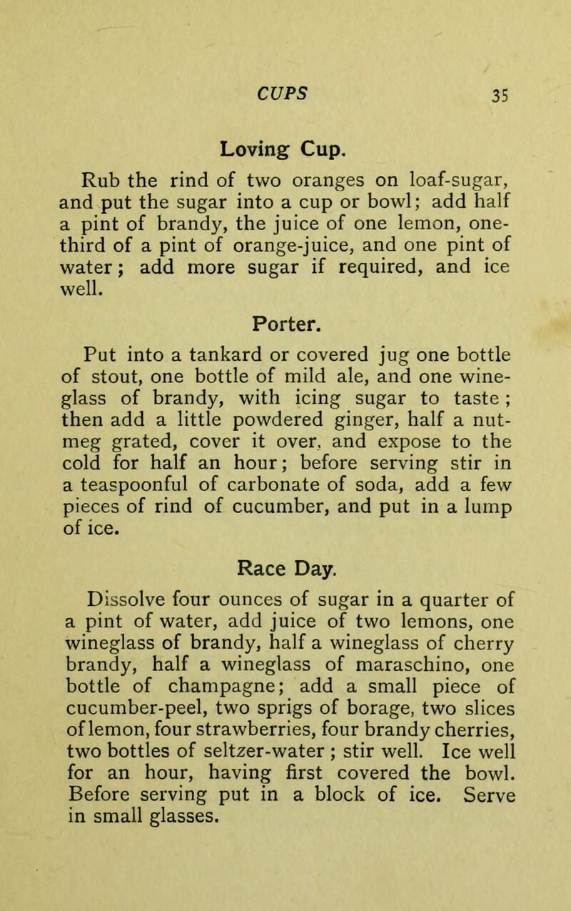 Loving Cup. Rub the rind of two oranges on loaf-sugar, and put the sugar into a cup or bowl; add half a pint of brandy, the juice of one lemon, one- third of a pint of orange-juice, and one pint of water; add more sugar if required, and ice well. Porter. Put into a tankard or covered jug one bottle of stout, one bottle of mild ale, and one wine- glass of brandy, with icing sugar to taste; then add a little powdered ginger, half a nut- meg grated, cover it over, and expose to the cold for half an hour; before serving stir in a teaspoonful of carbonate of soda, add a few pieces of rind of cucumber, and put in a lump of ice. Race Day. Dissolve four ounces of sugar in a quarter of a pint of water, add juice of two lemons, one wineglass of brandy, half a wineglass of cherry brandy, half a wineglass of maraschino, one bottle of champagne; add a small piece of cucumber-peel, two sprigs of borage, two slices of lemon, four strawberries, four brandy cherries, two bottles of seltzer-water ; stir well. Ice well for an hour, having first covered the bowl. Before serving put in a block of ice. Serve in small glasses.