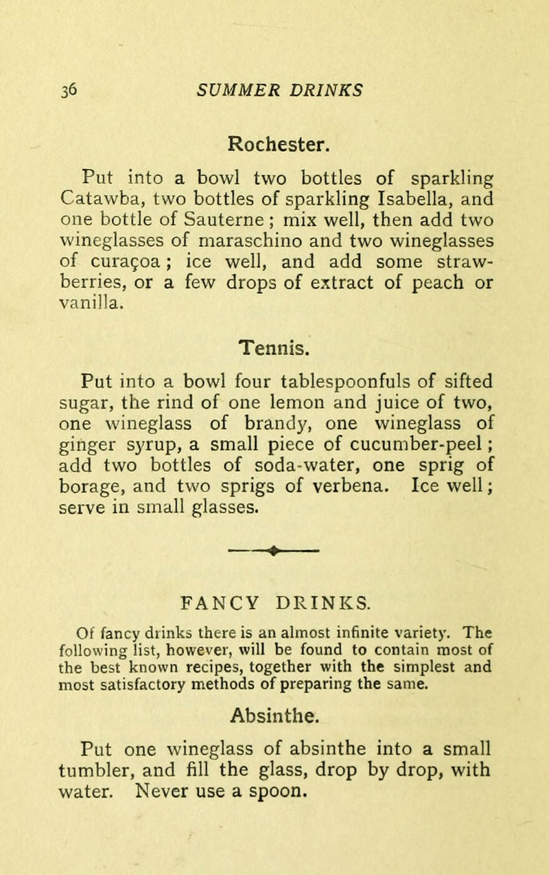 Rochester. Put into a bowl two bottles of sparkling Catawba, two bottles of sparkling Isabella, and one bottle of Sauterne ; mix well, then add two wineglasses of maraschino and two wineglasses of cura£oa; ice well, and add some straw- berries, or a few drops of extract of peach or vanilla. Tennis. Put into a bowl four tablespoonfuls of sifted sugar, the rind of one lemon and juice of two, one wineglass of brandy, one wineglass of ginger syrup, a small piece of cucumber-peel; add two bottles of soda-water, one sprig of borage, and two sprigs of verbena. Ice well; serve in small glasses. ♦ FANCY DRINKS. Of fancy drinks there is an almost infinite variety. The following list, however, will be found to contain most of the best known recipes, together with the simplest and most satisfactory methods of preparing the same. Absinthe. Put one wineglass of absinthe into a small tumbler, and fill the glass, drop by drop, with water. Never use a spoon.