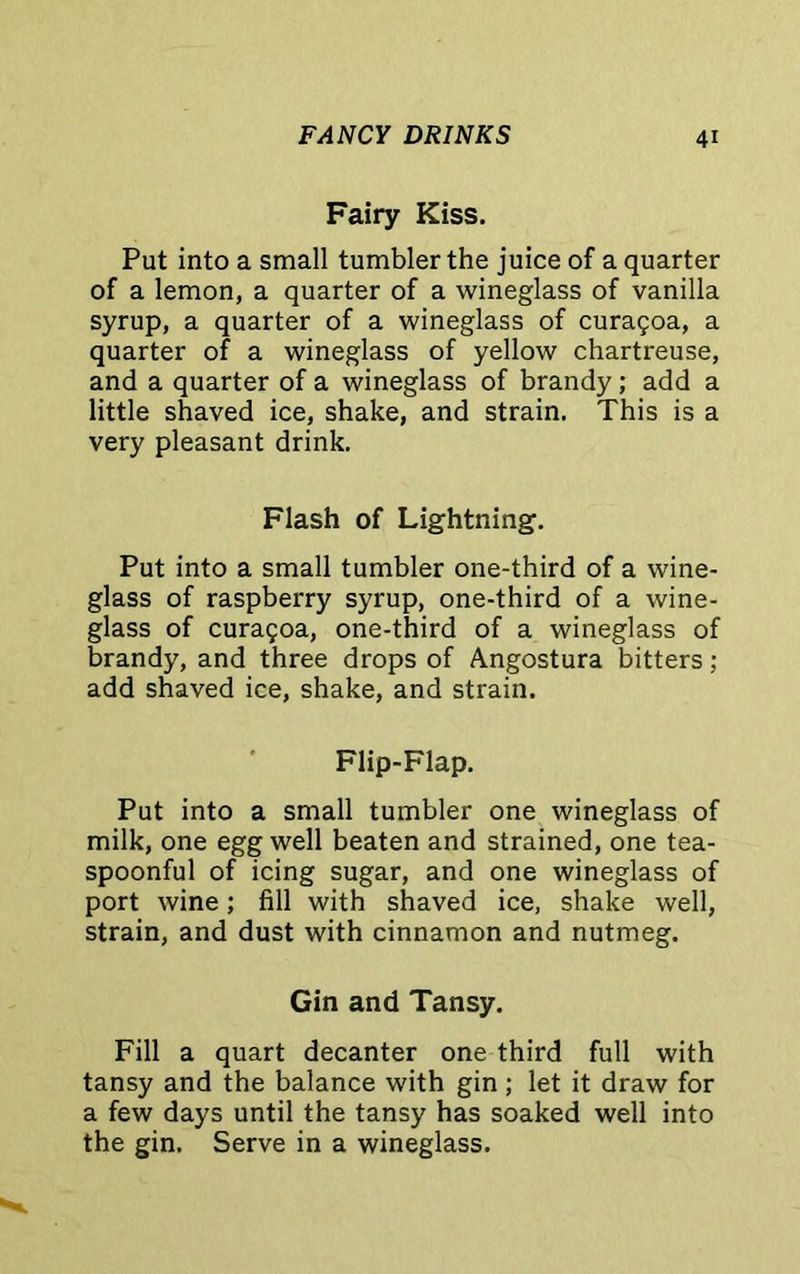 Fairy Kiss. Put into a small tumbler the juice of a quarter of a lemon, a quarter of a wineglass of vanilla syrup, a quarter of a wineglass of curagoa, a quarter of a wineglass of yellow chartreuse, and a quarter of a wineglass of brandy; add a little shaved ice, shake, and strain. This is a very pleasant drink. Flash of Lightning. Put into a small tumbler one-third of a wine- glass of raspberry syrup, one-third of a wine- glass of curagoa, one-third of a wineglass of brandy, and three drops of Angostura bitters; add shaved ice, shake, and strain. Flip-Flap. Put into a small tumbler one wineglass of milk, one egg well beaten and strained, one tea- spoonful of icing sugar, and one wineglass of port wine; fill with shaved ice, shake well, strain, and dust with cinnamon and nutmeg. Gin and Tansy. Fill a quart decanter one third full with tansy and the balance with gin ; let it draw for a few days until the tansy has soaked well into the gin. Serve in a wineglass.