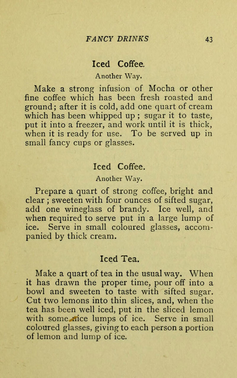 Iced Coffee. Another Way. Make a strong infusion of Mocha or other fine coffee which has been fresh roasted and ground; after it is cold, add one quart of cream which has been whipped up ; sugar it to taste, put it into a freezer, and work until it is thick, when it is ready for use. To be served up in small fancy cups or glasses. Iced Coffee. Another Way. Prepare a quart of strong coffee, bright and clear ; sweeten with four ounces of sifted sugar, add one wineglass of brandy. Ice well, and when required to serve put in a large lump of ice. Serve in small coloured glasses, accom- panied by thick cream. Iced Tea. Make a quart of tea in the usual way. When it has drawn the proper time, pour off into a bowl and sweeten to taste with sifted sugar. Cut two lemons into thin slices, and, when the tea has been well iced, put in the sliced lemon with sgme*i!ice lumps of ice. Serve in small coloured glasses, giving to each person a portion of lemon and lump of ice.