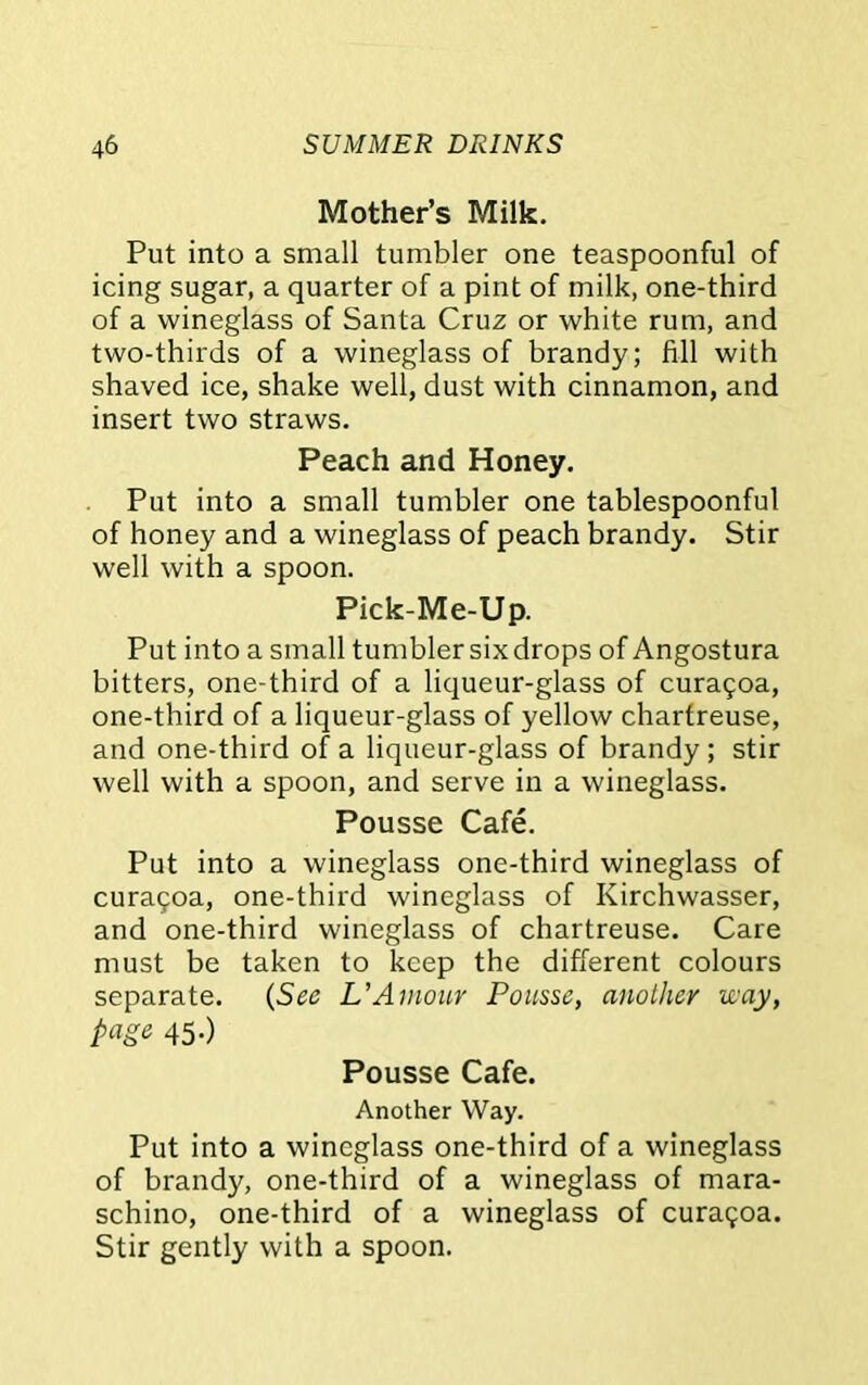 Mother’s Milk. Put into a small tumbler one teaspoonful of icing sugar, a quarter of a pint of milk, one-third of a wineglass of Santa Cruz or white rum, and two-thirds of a wineglass of brandy; fill with shaved ice, shake well, dust with cinnamon, and insert two straws. Peach and Honey. Put into a small tumbler one tablespoonful of honey and a wineglass of peach brandy. Stir well with a spoon. Pick-Me-Up. Put into a small tumbler six drops of Angostura bitters, one-third of a liqueur-glass of cura5oa, one-third of a liqueur-glass of yellow chartreuse, and one-third of a liqueur-glass of brandy ; stir well with a spoon, and serve in a wineglass. Pousse Cafe. Put into a wineglass one-third wineglass of cura9oa, one-third wineglass of Kirchwasser, and one-third wineglass of chartreuse. Care must be taken to keep the different colours separate. (See L’Amour Pousse, another way, page 45-) Pousse Cafe. Another Way. Put into a wineglass one-third of a wineglass of brandy, one-third of a wineglass of mara- schino, one-third of a wineglass of cura<;oa. Stir gently with a spoon.