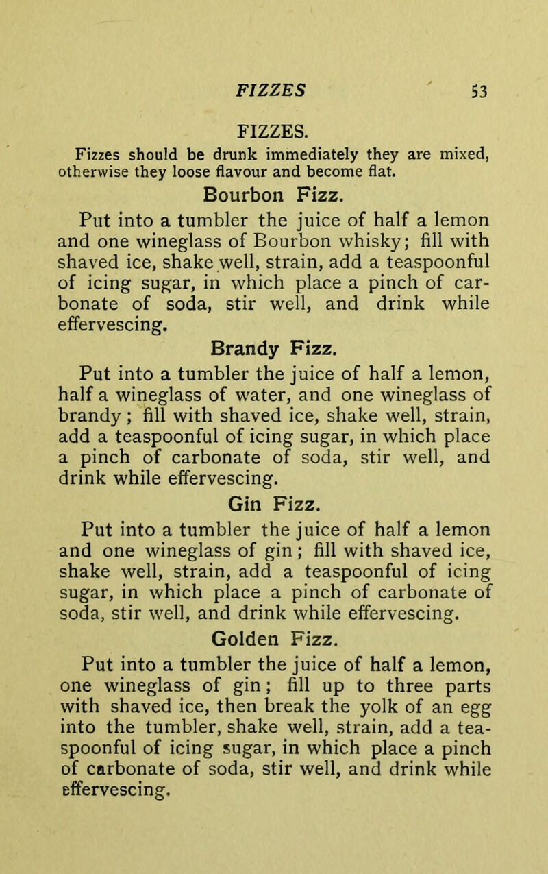 FIZZES. Fizzes should be drunk immediately they are mixed, otherwise they loose flavour and become flat. Bourbon Fizz. Put into a tumbler the juice of half a lemon and one wineglass of Bourbon whisky; fill with shaved ice, shake well, strain, add a teaspoonful of icing sugar, in which place a pinch of car- bonate of soda, stir well, and drink while effervescing. Brandy Fizz. Put into a tumbler the juice of half a lemon, half a wineglass of water, and one wineglass of brandy; fill with shaved ice, shake well, strain, add a teaspoonful of icing sugar, in which place a pinch of carbonate of soda, stir well, and drink while effervescing. Gin Fizz. Put into a tumbler the juice of half a lemon and one wineglass of gin ; fill with shaved ice, shake well, strain, add a teaspoonful of icing sugar, in which place a pinch of carbonate of soda, stir well, and drink while effervescing. Golden Fizz. Put into a tumbler the juice of half a lemon, one wineglass of gin; fill up to three parts with shaved ice, then break the yolk of an egg into the tumbler, shake well, strain, add a tea- spoonful of icing sugar, in which place a pinch of carbonate of soda, stir well, and drink while effervescing.