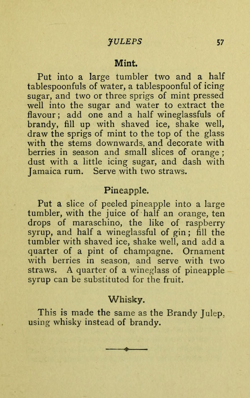 Mint. Put into a large tumbler two and a half tablespoonfuls of water, a tablespoonful of icing sugar, and two or three sprigs of mint pressed well into the sugar and water to extract the flavour; add one and a half wineglassfuls of brandy, fill up with shaved ice, shake well, draw the sprigs of mint to the top of the glass with the stems downwards, and decorate with berries in season and small slices of orange ; dust with a little icing sugar, and dash with Jamaica rum. Serve with two straws. Pineapple. Put a slice of peeled pineapple into a large tumbler, with the juice of half an orange, ten drops of maraschino, the like of raspberry syrup, and half a wineglassful of gin; fill the tumbler with shaved ice, shake well, and add a quarter of a pint of champagne. Ornament with berries in season, and serve with two straws. A quarter of a wineglass of pineapple syrup can be substituted for the fruit. Whisky. This is made the same as the Brandy Julep, using whisky instead of brandy.