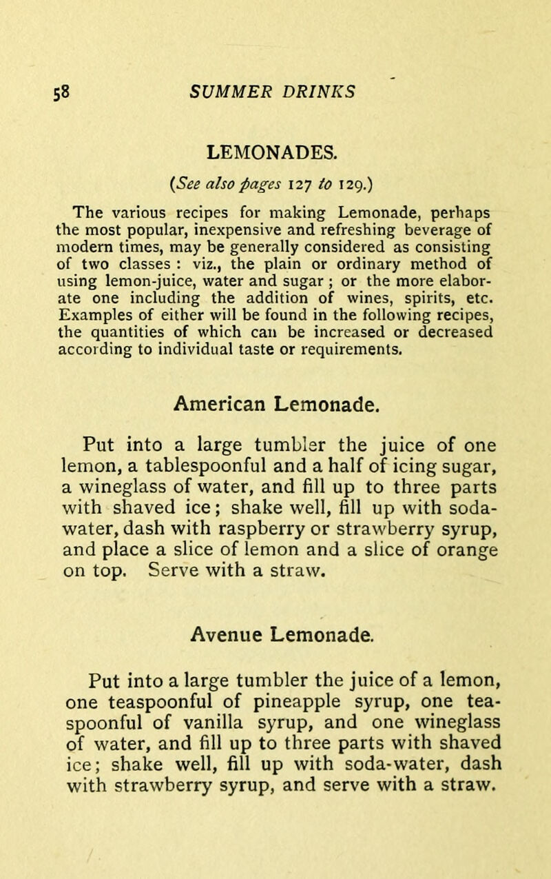 LEMONADES. (See also pages 127 to 129.) The various recipes for making Lemonade, perhaps the most popular, inexpensive and refreshing beverage of modern times, may be generally considered as consisting of two classes : viz., the plain or ordinary method of using lemon-juice, water and sugar ; or the more elabor- ate one including the addition of wines, spirits, etc. Examples of either will be found in the following recipes, the quantities of which can be increased or decreased according to individual taste or requirements. American Lemonade. Put into a large tumbler the juice of one lemon, a tablespoonful and a half of icing sugar, a wineglass of water, and fill up to three parts with shaved ice; shake well, fill up with soda- water, dash with raspberry or strawberry syrup, and place a slice of lemon and a slice of orange on top. Serve with a straw. Avenue Lemonade. Put into a large tumbler the juice of a lemon, one teaspoonful of pineapple syrup, one tea- spoonful of vanilla syrup, and one wineglass of water, and fill up to three parts with shaved ice; shake well, fill up with soda-water, dash with strawberry syrup, and serve with a straw.