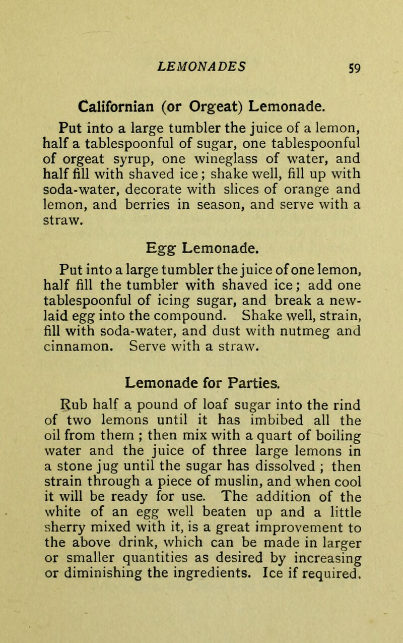 Californian (or Orgeat) Lemonade. Put into a large tumbler the juice of a lemon, half a tablespoonful of sugar, one tablespoonful of orgeat syrup, one wineglass of water, and half fill with shaved ice; shake well, fill up with soda-water, decorate with slices of orange and lemon, and berries in season, and serve with a straw. Egg Lemonade. Put into a large tumbler the juice of one lemon, half fill the tumbler with shaved ice; add one tablespoonful of icing sugar, and break a new- laid egg into the compound. Shake well, strain, fill with soda-water, and dust with nutmeg and cinnamon. Serve with a straw. Lemonade for Parties. Rub half a pound of loaf sugar into the rind of two lemons until it has imbibed all the oil from them ; then mix with a quart of boiling water and the juice of three large lemons in a stone jug until the sugar has dissolved ; then strain through a piece of muslin, and when cool it will be ready for use. The addition of the white of an egg well beaten up and a little sherry mixed with it, is a great improvement to the above drink, which can be made in larger or smaller quantities as desired by increasing or diminishing the ingredients. Ice if required.