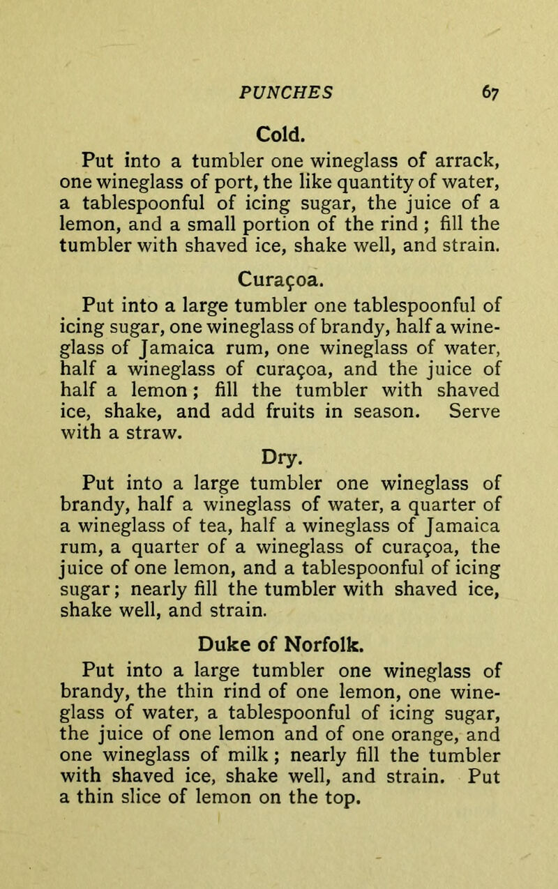 Cold. Put into a tumbler one wineglass of arrack, one wineglass of port, the like quantity of water, a tablespoonful of icing sugar, the juice of a lemon, and a small portion of the rind ; fill the tumbler with shaved ice, shake well, and strain. Curagoa. Put into a large tumbler one tablespoonful of icing sugar, one wineglass of brandy, half a wine- glass of Jamaica rum, one wineglass of water, half a wineglass of curagoa, and the juice of half a lemon; fill the tumbler with shaved ice, shake, and add fruits in season. Serve with a straw. Dry. Put into a large tumbler one wineglass of brandy, half a wineglass of water, a quarter of a wineglass of tea, half a wineglass of Jamaica rum, a quarter of a wineglass of curagoa, the juice of one lemon, and a tablespoonful of icing sugar; nearly fill the tumbler with shaved ice, shake well, and strain. Duke of Norfolk. Put into a large tumbler one wineglass of brandy, the thin rind of one lemon, one wine- glass of water, a tablespoonful of icing sugar, the juice of one lemon and of one orange, and one wineglass of milk ; nearly fill the tumbler with shaved ice, shake well, and strain. Put a thin slice of lemon on the top.