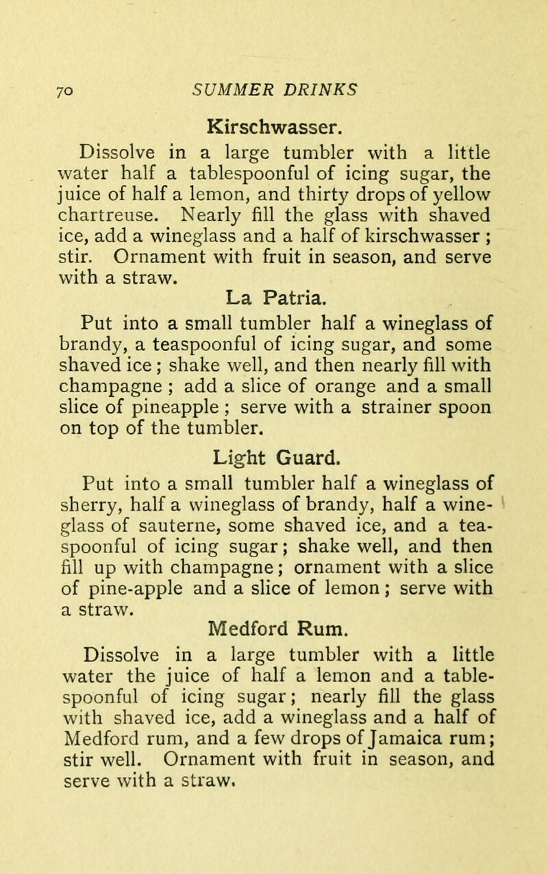 Kirschwasser. Dissolve in a large tumbler with a little water half a tablespoonful of icing sugar, the juice of half a lemon, and thirty drops of yellow chartreuse. Nearly fill the glass with shaved ice, add a wineglass and a half of kirschwasser ; stir. Ornament with fruit in season, and serve with a straw. La Patria. Put into a small tumbler half a wineglass of brandy, a teaspoonful of icing sugar, and some shaved ice ; shake well, and then nearly fill with champagne ; add a slice of orange and a small slice of pineapple ; serve with a strainer spoon on top of the tumbler. Light Guard. Put into a small tumbler half a wineglass of sherry, half a wineglass of brandy, half a wine- glass of sauterne, some shaved ice, and a tea- spoonful of icing sugar; shake well, and then fill up with champagne; ornament with a slice of pine-apple and a slice of lemon; serve with a straw. Medford Rum. Dissolve in a large tumbler with a little water the juice of half a lemon and a table- spoonful of icing sugar; nearly fill the glass with shaved ice, add a wineglass and a half of Medford rum, and a few drops of Jamaica rum; stir well. Ornament with fruit in season, and