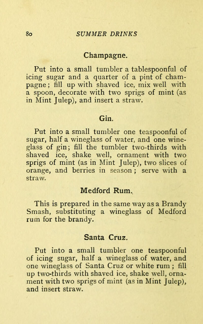 Champagne. Put into a small tumbler a tablespoonful of icing sugar and a quarter of a pint of cham- pagne ; fill up with shaved ice, mix well with a spoon, decorate with two sprigs of mint (as in Mint Julep), and insert a straw. Gin. Put into a small tumbler one teaspoonful of sugar, half a wineglass of water, and one wine- glass of gin; fill the tumbler two-thirds with shaved ice, shake well, ornament with two sprigs of mint (as in Mint Julep), two slices of orange, and berries in season ; serve with a straw. Medford Rum., This is prepared in the same way as a Brandy Smash, substituting a wineglass of Medford rum for the brandy. Santa Cruz. Put into a small tumbler one teaspoonful of icing sugar, half a wineglass of water, and one wineglass of Santa Cruz or white rum ; fill up two-thirds with shaved ice, shake well, orna- ment with two sprigs of mint (as in Mint Julep), and insert straw.