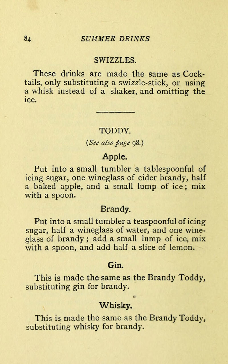 SWIZZLES. These drinks are made the same as Cock- tails, only substituting a swizzle-stick, or using a whisk instead of a shaker, and omitting the ice. TODDY. (See also page 98.) Apple. Put into a small tumbler a tablespoonful of icing sugar, one wineglass of cider brandy, half a baked apple, and a small lump of ice; mix with a spoon. Brandy. Put into a small tumbler a teaspoonful of icing sugar, half a wineglass of water, and one wine- glass of brandy; add a small lump of ice, mix with a spoon, and add half a slice of lemon. Gin. This is made the same as the Brandy Toddy, substituting gin for brandy. Whisky. This is made the same as the Brandy Toddy, substituting whisky for brandy.