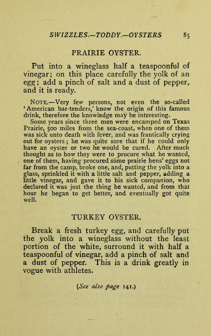 PRAIRIE OYSTER. Put into a wineglass half a teaspoonful of vinegar; on this place carefully the yolk of an egg; add a pinch of salt and a dust of pepper, and it is ready. Note.—Very few persons, not even the so-called ‘American bar-tenders,’ know the origin of this famous drink, therefore the knowledge may be interesting. Some years since three men were encamped on Texas Prairie, 500 miles from the sea-coast, when one of them was sick unto death with fever, and was frantically crying out for oysters ; he was quite sure that if he could only have an oyster or two he would be cured. After much thought as to how they were to procure what he wanted, one of them, having procured some prairie hens’ eggs not far from the camp, broke one, and, putting the yolk into a glass, sprinkled it with a little salt and pepper, adding a little vinegar, and gave it to his sick companion, who declared it was just the thing he wanted, and from that hour he began to get better, and eventually got quite well. TURKEY OYSTER. Break a fresh turkey egg, and carefully put the yolk into a wineglass without the least portion of the white, surround it with half a teaspoonful of vinegar, add a pinch of salt and a dust of pepper. This is a drink greatly in vogue with athletes. (See also page 141.)