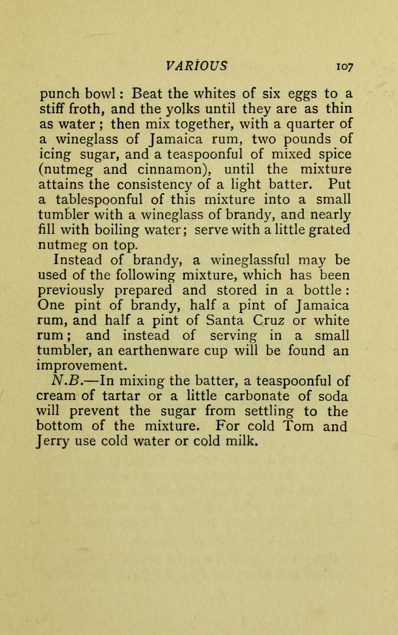 punch bowl: Beat the whites of six eggs to a stiff froth, and the yolks until they are as thin as water ; then mix together, with a quarter of a wineglass of Jamaica rum, two pounds of icing sugar, and a teaspoonful of mixed spice (nutmeg and cinnamon), until the mixture attains the consistency of a light batter. Put a tablespoonful of this mixture into a small tumbler with a wineglass of brandy, and nearly fill with boiling water; serve with a little grated nutmeg on top. Instead of brandy, a wineglassful may be used of the following mixture, which has been previously prepared and stored in a bottle: One pint of brandy, half a pint of Jamaica rum, and half a pint of Santa Cruz or white rum; and instead of serving in a small tumbler, an earthenware cup will be found an improvement. N.B.—In mixing the batter, a teaspoonful of cream of tartar or a little carbonate of soda will prevent the sugar from settling to the bottom of the mixture. For cold Tom and Jerry use cold water or cold milk.