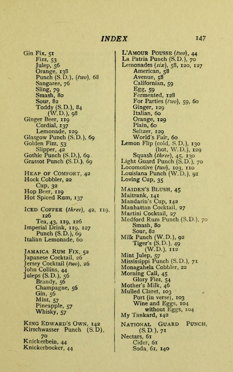 Gin Fix, 51 Fizz, S3 Julep, 56 Orange, 138 Punch (S.D.), {two), 68 Sangaree, 76 Sling, 79 Smash, 80 Sour, 82 Toddy (S. D.), 84 (W.D.), 98 Ginger Beer, 119 Cordial, 137 Lemonade, 129 Glasgow Punch (S.D.), 69 Golden Fizz, 53 Slipper, 42 Gothic Punch (S.D,), 69 Grassot Punch (S.D.), 69 Heap of Comfort, 42 Hock Cobbler, 22 Cup, 32 Hop Beer, 119 Hot Spiced Rum, 137 Iced Coffee {three), 42, 119, 126 Tea, 43, 119, 126 Imperial Drink, 119, 127 Punch (S.D.), 69 Italian Lemonade, 60 Jamaica Rum Fix, 52 Japanese Cocktail, 26 Jersey Cocktail {two), 26 John Collins, 44 Juleps (S.D.), 56 Brandy, 56 Champagne, 56 Gin, 56 Mint, 57 Pineapple, 57 Whisky, 57 King Edward’s Own, 142 Kirschwasser Punch (S.D), 70 Knickerbein, 44 Knickerbocker, 44 L’Amour Pousse {two), 44 La Patria Punch (S. D.), 70 Lemonades {six), 58, 120, 127 American, 58 Avenue, 58 Californian, sg Egg, 59 Fermented, 128 For Parties {two), 59, 60 Ginger, 129 Italian, 60 Orange, 129 Plain, 60 Seltzer, 129 World's Fair, 60 Lemon Flip (cold, S.D.), 130 (hot, W. D.), 129 Squash {three), 45, 130 Light Guard Punch (S.D.), 70 Locomotive {two), 103, no Louisiana Punch (W.D.), 91 Loving Cup, 35 Maiden’s Blush, 45 Maitrank, 141 Mandarin’s Cup, 142 Manhattan Cocktail, 27 Martini Cocktail, 27 Medford Rum Punch (S.D ), 70 Smash, 80 Sour, 82 Milk Punch (W.D.), 92 Tiger’s (S.D.), 49 (W.D.), 112 Mint Julep, 57 Mississippi Punch (S.D.), 71 Monagahela Cobbler, 22 Morning Call, 45 Glory Fizz, 54 Mother's Milk, 46 Mulled Claret, 103 Port (in verse), 103 Wine and Eggs, 104 without Eggs, 104 My Tankard, 142 National Guard Punch, (S.D.), 71 Nectars, 61 Cider, 61 Soda, 61, 140