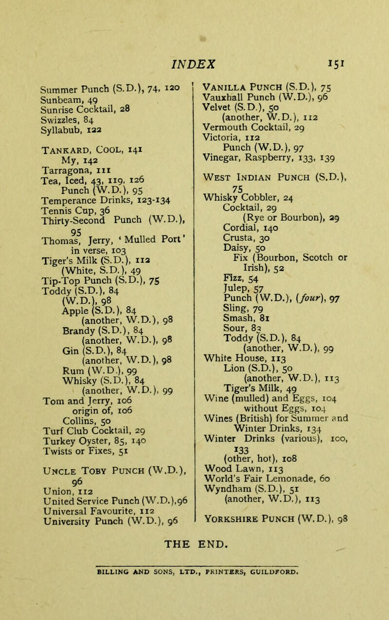 Summer Punch (S.D.), 74, 120 Sunbeam, 49 Sunrise Cocktail, 28 Swizzles, 84 Syllabub, 122 Vanilla Punch (S.D.), 75 Vauxhall Punch (W.D.), 96 Velvet (S.D.), 50 (another, W. D.), 112 Vermouth Cocktail, 29 Victoria, 112 Tankard, Cool, 141 My, 142 Tarragona, in Tea, Iced, 43, 119, 126 Punch (W.D.), 95 Temperance Drinks, 123-134 Tennis Cup, 36 Thirty-Second Punch (W. D.), 95 Thomas, Jerry, ‘Mulled Port’ in verse, 103 Tiger's Milk (S.D.), 112 (White, S.D.), 49 Tip-Top Punch (S.D.), 75 Toddy (S.D.), 84 (W.D.), 98 Apple (S.D.), 84 (another, W.D.), 98 Brandy (S.D.), 84 (another, W.D.), 98 Gin (S.D.), 84 (another, W.D.), 98 Rum (W.D.), 99 Whisky (S.D.), 84 (another, W.D.), 99 Tom and Jerry, 106 origin of, 106 Collins, 50 Turf Club Cocktail, 29 Turkey Oyster, 85, 140 Twists or Fixes, 51 Punch (W.D.), 97 Vinegar, Raspberry, 133, 139 West Indian Punch (S.D.), 75 Whisky Cobbler, 24 Cocktail, 29 (Rye or Bourbon), 29 Cordial, 140 Crusta, 30 Daisy, 50 Fix (Bourbon, Scotch or Irish), 52 Fizz, 34 Julep, 57 Punch (W.D.), {four), 97 Sling, 79 Smash, 81 Sour, 82 Toddy (S.D.), 84 (another, W.D.), 99 White House, 113 Lion (S.D.), 30 (another, W.D.), 113 Tiger’s Milk, 49 Wine (mulled) and Eggs, 104 without Eggs, 104 Wines (British) for Summer and Winter Drinks, 134 Winter Drinks (various), 100, *33 (other, hot), 108 Uncle Toby Punch (W.D.), 96 Union, 112 United Service Punch (W.D.),96 Universal Favourite, 112 University Punch (W.D.), 96 Wood Lawn, 113 World's Fair Lemonade, 60 Wyndham (S.D.), 51 (another, W.D.), 113 Yorkshire Punch (W.D.), 98 THE END. BILLING AND SONS, LTD., PRINTERS, GUILDFORD.