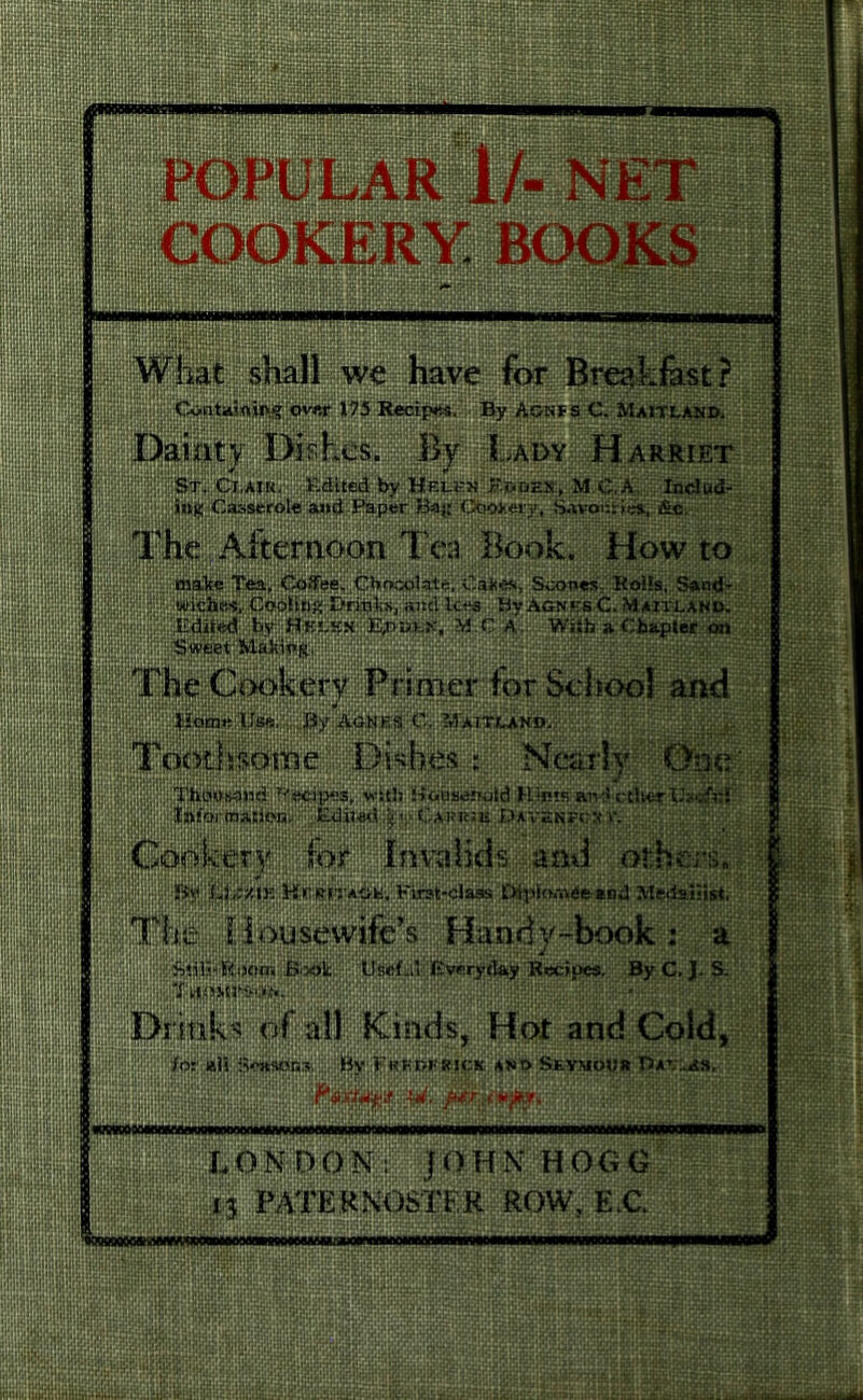 mm iwiiiWi r; :l.i TdiLv. * , ... .',!,, -i ,i.' ,!p -^8SM,gJ'.gi}§!i »|l|J|i!i§Ji|ij| POPULAR I/- NET COOKERY BOOKS : ■ re wRniBi Containing over 175 Recipes. By Agnfs C. Maitland. Dainty Dishes. By Lady Harriet St. Cj.ajk. Edited by Helen J?.taoES'., M C.A,.. Include ing Casserole and Paper Ba^r OtioJtery, Savotinei, £c. The Afternoon Tea Book. How to txrv.i'ttta^ri^ea^iCJoSeew Chocolate, Sooi»e$:-Kol^SAntf? wiciies.eodSiri?; Dritd'x, and l-c-es ByAGN'f.s.C.MaiTland. Edited by H elkn E^dlk, M.C a . Ws«fa a Chapter on The Cookery Primer for School and . Pome Use., j; Jiy Agnes C. ’Maitland. 1 ;;;;i;i|gi&§& Toothsome Dishes : Nearly One Recipes, vvttJj Uciiiscrwld Hipts and ctlttrUs'sfKr Intoi'(nation. Edil-ad Davenecr v. ;Co^kir)f|; -|flismd o£bpi& ■:■ Pirat-cJaSs UiplthT^feand M(j.dia«ist. The Housewife’s Handy-book ; a Still-Room Book Useful Everyday Recipes. By C. J. S. Drinks of all Kinds, He# and Cold, In: ali Sense®*. Ry;E<?Kr?LRL(:!t;and SlymoPr . W. ftfr.jvpjr* wswwpwwnivwnfm wmoo LONDON: JO ip! HOGG 13 ROW, E.C %MMMWiiMM|(Ti()wiii(WiwiiiniMiiiMiarnn«»nBifN)iaMpM