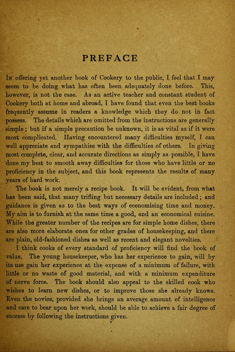 PREFACE In offering yet another book of Cookery to the public, I feel that I may seem to be doing what has often been adequately done before. This, however, is not the case. As an active teacher and constant student of Cookery both at home and abroad, I have found that even the best books frequently assume in readers a knowledge which they do not in fact possess. The details which are omitted from the instructions are generally simple ; but if a simple precaution be unknown, it is as vital as if it were most complicated. Having encountered many difficulties myself, I can well appreciate and sympathise with the difficulties of others. In giving most complete, clear, and accurate directions as simply as possible, I have done my best to smooth away difficulties for those who have little or no proficiency in the subject, and this book represents the results of many years of hard work. The book is not merely a recipe book. It will be evident, from what has been said, that many trifling but necessary details are included; and guidance is given as to the best ways of economising time and money. My aim is to furnish at the same time a good, and an economical cuisine. While the greater number of the recipes are for simple home dishes, there are also more elaborate ones for other grades of housekeeping, and there are plain, old-fashioned dishes as well as recent and elegant novelties. I think cooks of every standard of proficiency will find the book of value. The young housekeeper, who has her experience to gain, will by its use gain her experience at the expense of a minimum of failure, with little or no waste of good material, and with a minimum expenditure of nerve force. The book should also appeal to the skilled cook who wishes to learn new dishes, or to improve those she already knows. Even the novice, provided she brings an average amount of intelligence and care to bear upon her work, should be able to achieve a fair degree of success by following the instructions given.