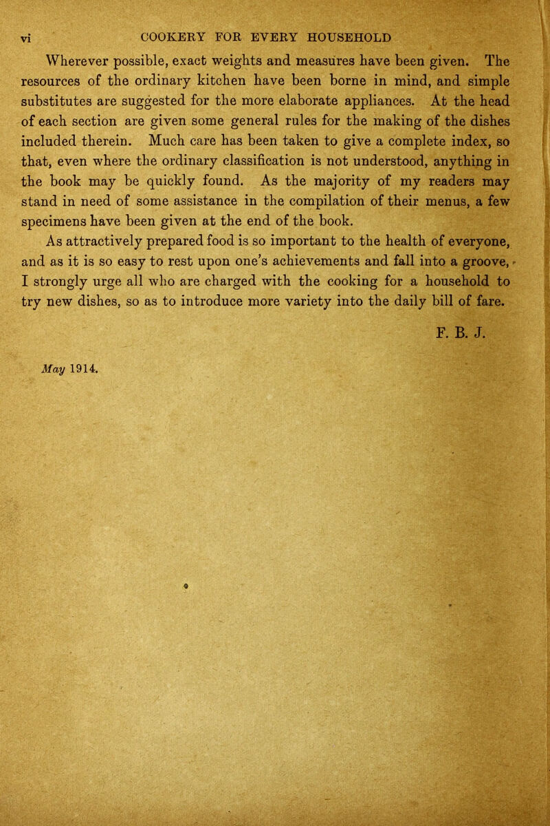 Wherever possible, exact weights and measures have been given. The resources of the ordinary kitchen have been borne in mind, and simple substitutes are suggested for the more elaborate appliances. At the head of each section are given some general rules for the making of the dishes included therein. Much care has been taken to give a complete index, so that, even where the ordinary classification is not understood, anything in the book may be quickly found. As the majority of my readers may stand in need of some assistance in the compilation of their menus, a few specimens have been given at the end of the book. As attractively prepared food is so important to the health of everyone, and as it is so easy to rest upon one’s achievements and fall into a groove, I strongly urge all who are charged with the cooking for a household to try new dishes, so as to introduce more variety into the daily bill of fare. F. B. J. May 1914.
