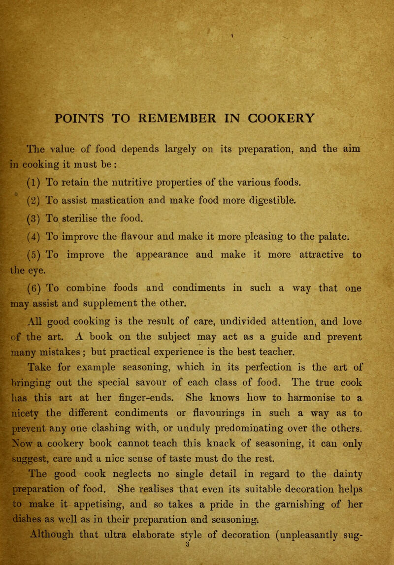 The value of food depends largely on its preparation, and the aim in cooking it must be : (1) To retain the nutritive properties of the various foods. (2) To assist mastication and make food more digestible. (3) To sterilise the food. (4) To improve the flavour and make it more pleasing to the palate. (5) To improve the appearance and make it more attractive to the eye. (6) To combine foods and condiments in such a way that one may assist and supplement the other. All good cooking is the result of care, undivided attention, and love of the art. A book on the subject may act as a guide and prevent many mistakes ; but practical experience is the best teacher. Take for example seasoning, which in its perfection is the art of bringing out the special savour of each class of food. The true cook has this art at her finger-ends. She knows how to harmonise to a nicety the different condiments or flavourings in such a way as to prevent any one clashing with, or unduly predominating over the others. Now a cookery book cannot teach this knack of seasoning, it can only suggest, care and a nice sense of taste must do the rest. The good cook neglects no single detail in regard to the dainty preparation of food. She realises that even its suitable decoration helps to make it appetising, and so takes a pride in the garnishing of her dishes as well as in their preparation and seasoning; Although that ultra elaborate style of decoration (unpleasantly sug-