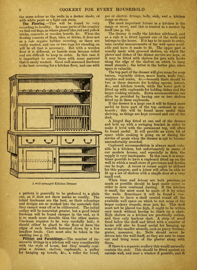 the same colour as the walls in a darker shade, or with white paint or a light oak stain. The Flooring.—This will be found to vary according to locality. In some parts of the country we find red flags, in others glazed tiles, red and yellow bricks, concrete or wooden boards, &c. When the flooring consists of flags, tiles, or bricks, it does not as a rule require further covering, as these are easily washed, and one or two rugs for standing on will be all that is necessary. But with a wooden floor it is different, as boards soon become soiled and are difficult to keep in order. In this case it is important to cover them with some material that is easily washed. Good well-seasoned linoleum is the best covering for a kitchen floor, and one with A well-arranged Kitchen Dresser a pattern is generally to be preferred to a plain one, as it does not show marks so readily. The inlaid linoleums are the best, as their colourings and designs are so worked into the materials that they cannot wear off or be obliterated. The initial outlay will be somewhat greater, but a good inlaid linoleum will be found cheaper in the end, as it is so much more durable than the other makes. Linoleum requires to be very carefully laid; it should either be glued to the floor or have the edges of each breadth fastened down by a few headless brads. Care must also be taken in the washing (see p. 12). Fittings and Furnishings.—The number of im- movable fittings in a kitchen will vary considerably with the style of house, but they usually com- prise a dresser, shelves, cupboards, a pulley for hanging up towels, &c., a roller for towel, gas or electric fittings, bells, sink, and a kitchen range or stove. The most important fixture in a kitchen is the range or stove, and this is treated in a section by itself (see p. 16). The dresser is really the kitchen sideboard, and as a rule it is fitted against one of the W'alls and belongs to the house. If it has to be made to order, take careful measurements of the wall space avail- able and have it made to fit. The upper part is usually made with grooved shelves, on which the plates and dishes of the dinner service are kept, or it may be fitted with shelves for jars with hooks along the edge of the shelves on which to hang small utensils; the latter is the better plan when space is valuable. The top part of the dresser will give room for soup tureen, vegetable dishes, sauce boats, knife trav, weights and scales, &c.—beneath there should be two or three drawers for holding spoons, knives, &c., and kitchen towels, while the lower part is fitted up with cupboards for holding dishes and the larger cooking utensils. Extra accommodation can often be provided by having one or two shelves fitted up in these cupboards. If the dresser is a large one it will be found moro useful to have part of the top enclosed as cup- boards ; this will be found more useful than shelving, as things are kept covered and out of the dust. A hinged flap fitted at one end of the dresser and held up with a swinging bracket in order to make it level with the permanent top, will often be found useful. It will provide an extra bit of space while cooking is going on or during the service of meals when the dresser is apt to become uncomfortably crowded. Cupboard accommodation is always most valu- able in a kitchen, but unfortunately in many of our modern houses, and especially in flats, the supply is very inadequate. In this case it is some- times possible to have a cupboard fitted up on the wall in which a small store of provisions and bottles can be kept. A recess or corner might be utilised for this purpose, and a joiner will often be able to fit up a set of shelves with a simple door at a very small cost. When time and labour are both precious, as much as possible should be kept under cover in order to save continual dusting. If the kitchen is small, the most must be made of it by using the walls. Sometimes it will be found a con- venience to have a shelf carried round all the available wall space on which to rest some of the larger cookery utensils, store jars, &e. This shelf must not be placed too high, it ought to be within easy reach without having to climb on a chair. High shelves in a kitchen are practically useless, and they only harbour dust. A strip of wood fixed below the shelf and fitted with a number of hooks will also be found useful for hanging up some of the smaller utensils, such as gravy strainer, grater, measures, &c. Nails should never be driven into the wall itself, as they are sure to come out and bring some of the plaster along witli them. If there is a separate scullery this would naturally contain the sink. This should be fitted against an outside wall, and near a window if possible, and it