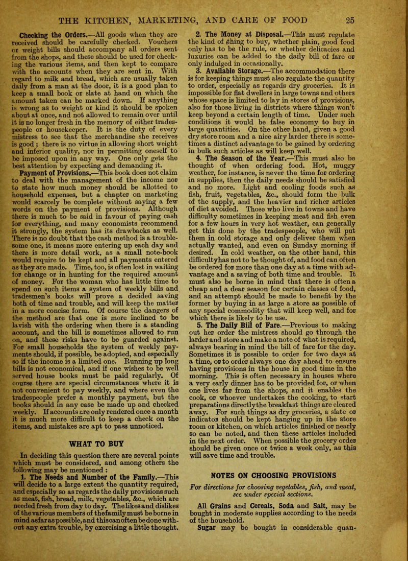 Checking the Orders.—All goods when they are received should be carefully checked. Vouchers or weight bills should accompany all orders sent from the shops, and these should be used for check- ing the various items, and then kept to compare with the accounts when they are sent in. With regard to milk and bread, which are usually taken daily from a man at the door, it is a good plan to keep a small book or slate at hand on which the amount taken can be marked down. If anything is wrong as to weight or kind it should be spoken about at once, and not allowed to remain over until it is no longer fresh in the memory of either trades- people or housekeeper. It is the duty of every mistress to see that the merchandise she receives is good ; there is no virtue in allowing short weight and inferior quality, nor in permitting oneself to be imposed upon in any way. One only gets the best attention by expecting and demanding it. Payment of Provisions.—This book does not claim to deal with the management of the income nor to state how much money should be allotted to household expenses, but a chapter on marketing would scarcely be complete without saying a few words on the payment of provisions. Although there is much to be said in favour of paying cash for everything, and many economists recommend it strongly, the system has its drawbacks as well. There is no doubt that the cash method is a trouble- some one, it means more entering up each day and there is more detail work, as a small note-book would require to be kept and all payments entered as they are made. Time, too, is often lost in waiting for change or in hunting for the required amount of money. For the woman who has little time to spend on such items a system of weekly bills and tradesmen’s books will prove a decided saving both of time and trouble, and will keep the matter in a more concise form. Of course the dangers of the method are that one is more inclined to be lavish with the ordering when there is a standing account, and the bill is sometimes allowed to run on, and these risks have to be guarded against. For small households the system of weekly pay- ments should, if possible, be adopted, and especially so if the income is a limited one. Running up long bills is not economical, and if one wishes to be well served house books must be paid regularly. Of course there are special circumstances where it is not convenient to pay weekly, and where even the tradespeople prefer a monthly payment, but the books should in any case be made up and checked weekly. If accounts are only rendered once a month it is much more difficult to keep a check on the items, and mistakes are apt to pass unnoticed. WHAT TO BUY In deciding this question there are several points which must be considered, and among others the following may be mentioned : 1. The Needs and Number of the Family.—This will decide to a large extent the quantity required, and especially so as regards the daily provisions such as meat, fish, bread, milk, vegetables, &c., which are needed fresh from day to day. The likes and dislikes of thevarious members of thefamilymust be borne in mind asfar as possible,and thiscanoftenbedone with- out any extra trouble, by exercising a little thought. 2. The Money at Disposal.—This must regulate the kind of (thing to buy, whether plain, good food only has to be the rule, or whether delicacies and luxuries can be added to the daily bill of fare or only indulged in occasionally. 3. Available Storage.—The accommodation there is for keeping things must also regulate the quantity to order, especially as regards dry groceries. It is impossible for flat dwellers in large towns and others whose space is limited to lay in stores of provisions, also for those living in districts where things won’t keep beyond a certain length of time. Under such conditions it would be false economy to buy in large quantities. On the other hand, given a good dry store room and a nice airy larder there is some- times a distinct advantage to be gained by ordering in bulk such articles as will keep well. 4. The Season of the Year.—This must also be thought of when ordering food. Hot, muggy weather, for instance, is never the time for ordering in supplies, then the daily needs should be satisfied and no more. Light and cooling foods such as fish, fruit, vegetables, &c., should form the bulk of the supply, and the heavier and richer articles of diet avoided. Those who live in towns and have difficulty sometimes in keeping meat and fish even for a few hours in very hot weather, can generally get this done by the tradespeople, who will put them in cold storage and only deliver them when actually wanted, and even on Sunday morning if desired. In cold weather, on the other hand, this difficultyhas not to be thought of, and food can often be ordered for more than one day at a time with ad- vantage and a saving of both time and trouble. It must also be borne in mind that there is often a cheap and a dear season for certain classes of food, and an attempt should be made to benefit by the former by buying in as large a .store as possible of any special commodity that will keep well, and for which there is likely to be use. 5. The Daily Bill of Fare.—Previous to making out her order the mistress should go through the larder and store and make a note of what is required, always bearing in mind the bill of fare for the day. Sometimes it is possible to order for two days at a time, or to order always one day ahead to ensure having provisions in the house in good time in the morning. This is often necessary in houses where a very early dinner has to be provided for, or when one lives far from the shops, and it enables the cook, or whoever undertakes the cooking, to start preparations directlythe breakfast things are cleared away. For such things as dry groceries, a slate or indicator should be kept hanging up in the store room or kitchen, on which articles finished or nearly so can be noted, and then these articles included in the next order. When possible the grocery order should be given once or twice a week only, as this will save time and trouble. NOTES ON CHOOSING PROVISIONS For directions for choosing vegetables, fish, and meat, see under special sections. All Grains and Cereals, Soda and Salt, may be bought in moderate supplies according to the needs of the household. Sugar may be bought in considerable quan-