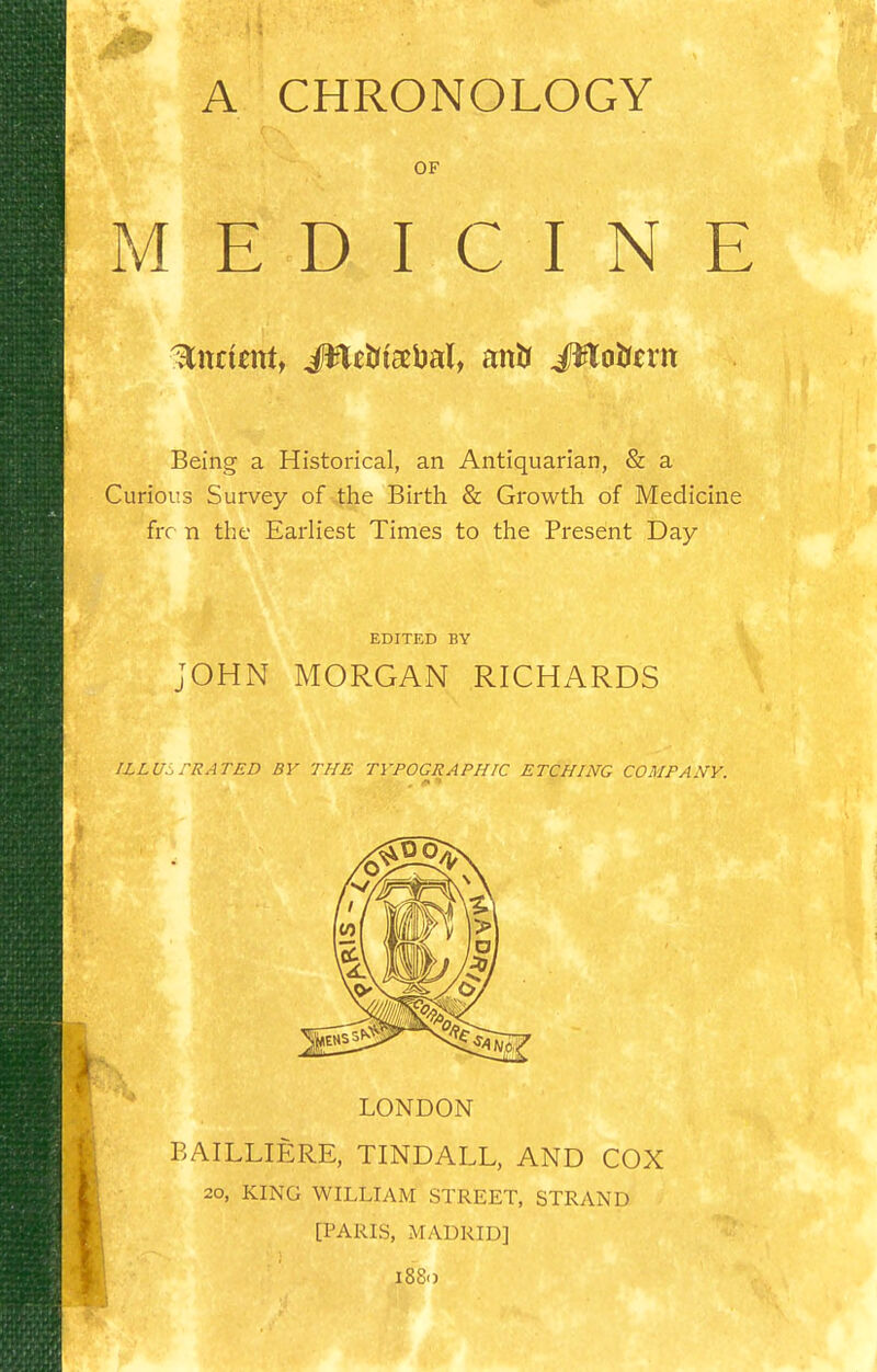 A CHRONOLOGY OF MEDICINE Being a Historical, an Antiquarian, & a Curious Survey of 4he Birth & Growth of Medicine frr n the Earliest Times to the Present Day EDITED BY JOHN MORGAN RICHARDS ILLUj TRATED BY THE TYPOGRAPHIC ETCHING COMPANY. t LONDON BAILLIERE, TINDALL, AND COX 20, KING WILLIAM STREET, STRAND [PARIS, MADRID] 1880