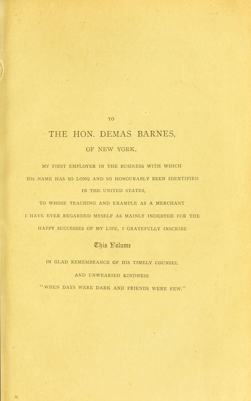 TO THE HON. DEMAS BARNES, OF NEW YORK, MY FIRST EMPLOYER IN THE BUSINESS WITH WHICH HIS NAME HAS SO LONG AND SO HONOURABLY BEEN IDENTIFIED IN THE UNITED STATES, TO WHOSE TEACHING AND EXAMPLE AS A MERCHANT I HAVE EVER REGARDED MYSELF AS MAINLY INDEBTED FOR THE HAPPY SUCCESSES OF MY LIFE, I GRATEFULLY INSCRIBE EJjis Uolume IN GLAD REMEMBRANCE OF HIS TIMELY COUNSEL AND UNWEARIED KINDNESS WHEN DAYS WERE DARK AND FRIENDS WERE FEW.