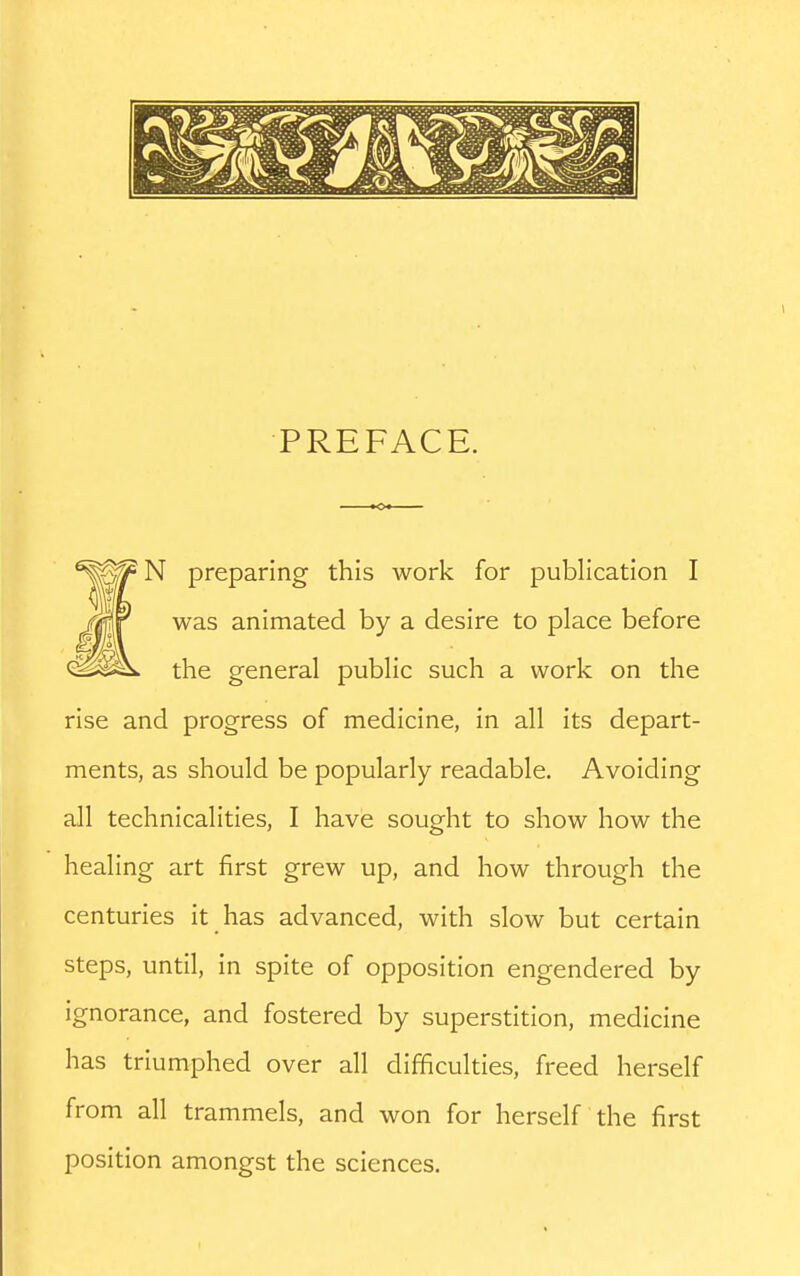 PREFACE. N preparing this work for publication I was animated by a desire to place before the general public such a work on the rise and progress of medicine, in all its depart- ments, as should be popularly readable. Avoiding all technicalities, I have sought to show how the healing art first grew up, and how through the centuries it has advanced, with slow but certain steps, until, in spite of opposition engendered by ignorance, and fostered by superstition, medicine has triumphed over all difficulties, freed herself from all trammels, and won for herself the first position amongst the sciences.