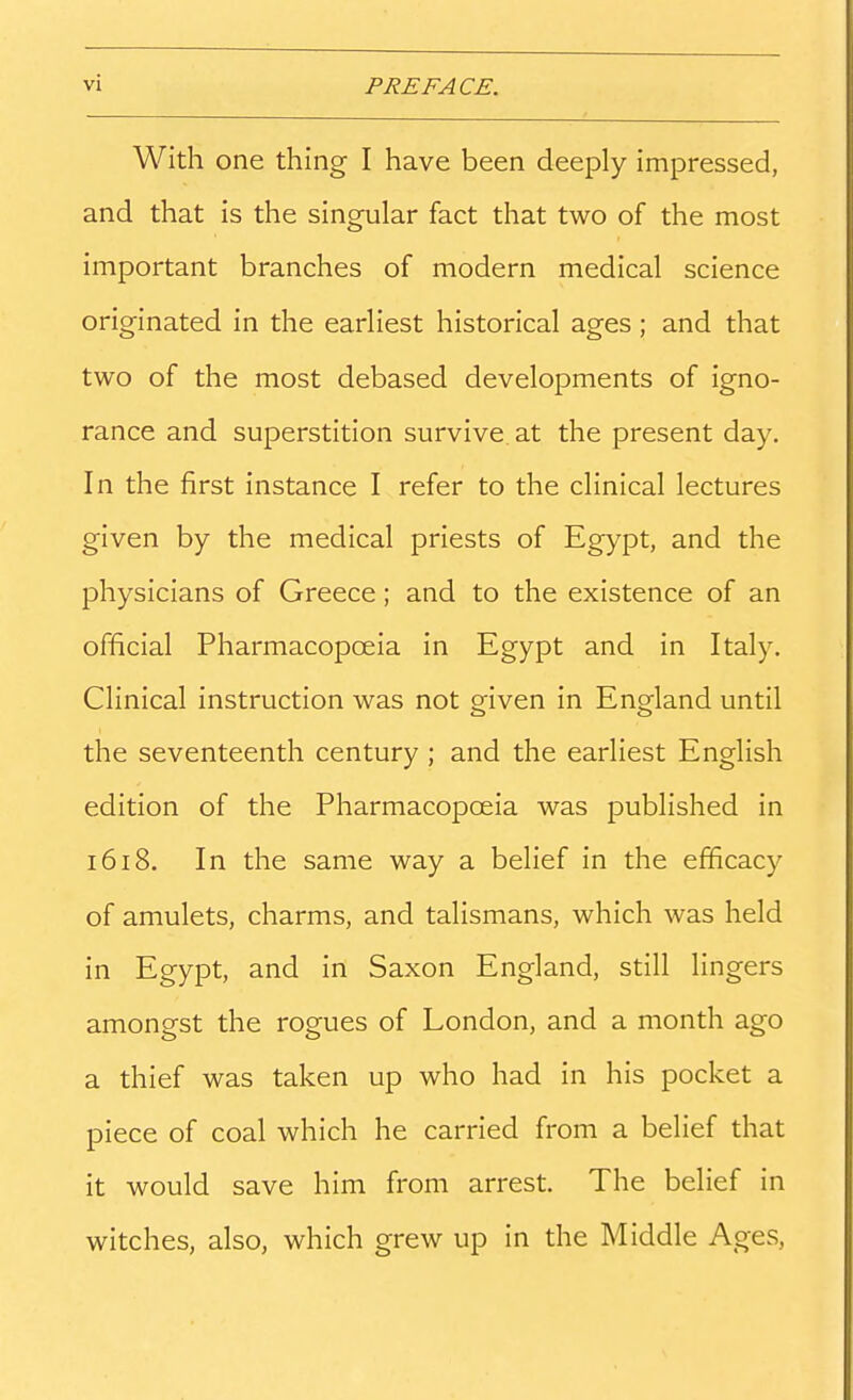 With one thing I have been deeply impressed, and that is the singular fact that two of the most important branches of modern medical science originated in the earliest historical ages; and that two of the most debased developments of igno- rance and superstition survive, at the present day. In the first instance I refer to the clinical lectures given by the medical priests of Egypt, and the physicians of Greece; and to the existence of an official Pharmacopoeia in Egypt and in Italy. Clinical instruction was not oriven in England until the seventeenth century ; and the earliest English edition of the Pharmacopoeia was published in 1618. In the same way a belief in the efficacy of amulets, charms, and talismans, which was held in Egypt, and in Saxon England, still lingers amongst the rogues of London, and a month ago a thief was taken up who had in his pocket a piece of coal which he carried from a belief that it would save him from arrest. The belief in witches, also, which grew up in the Middle Ages,