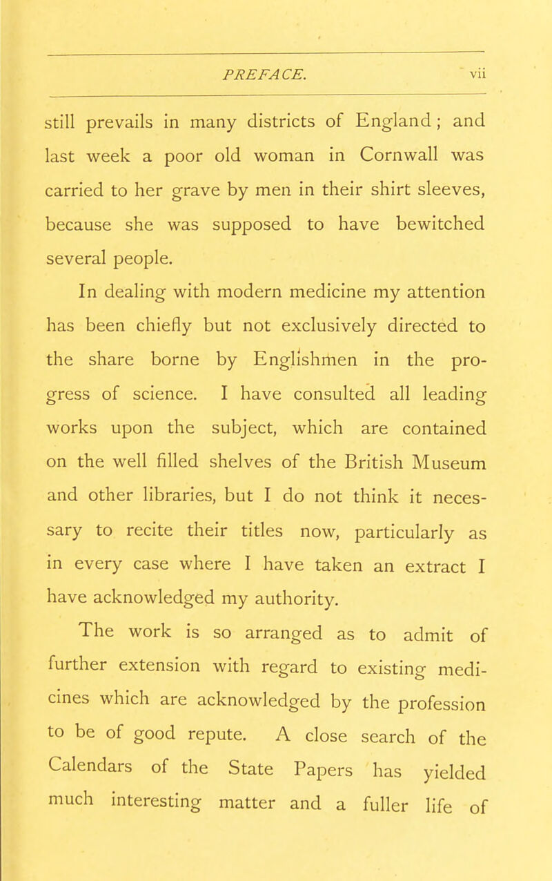Still prevails in many districts of England; and last week a poor old woman in Cornwall was carried to her grave by men in their shirt sleeves, because she was supposed to have bewitched several people. In dealing with modern medicine my attention has been chiefly but not exclusively directed to the share borne by Englishmen in the pro- gress of science. I have consulted all leading- works upon the subject, which are contained on the well filled shelves of the British Museum and other libraries, but I do not think it neces- sary to recite their titles now, particularly as in every case where I have taken an extract I have acknowledged my authority. The work is so arranged as to admit of further extension with regard to existing medi- cines which are acknowledged by the profession to be of good repute. A close search of the Calendars of the State Papers has yielded much interesting matter and a fuller life of