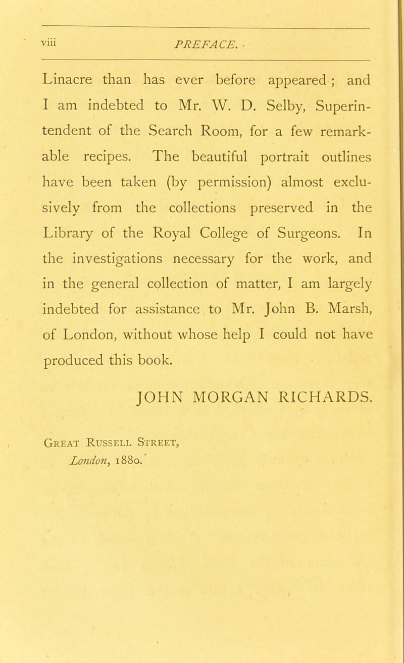 Linacre than has ever before appeared ; and I am indebted to Mr. W. D. Selby, Superin- tendent of the Search Room, for a few remark- able recipes. The beautiful portrait outlines have been taken (by permission) almost exclu- sively from the collections preserved in the Library of the Royal College of Surgeons. In the investigations necessary for the work, and in the general collection of matter, I am largely indebted for assistance to Mr. John B. Marsh, of London, without whose help I could not have produced this book. JOHN MORGAN RICHARDS. Great Russell Street, London, 1880.